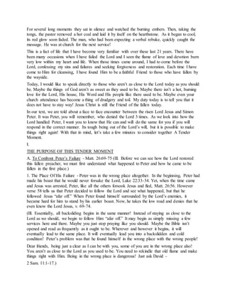 For several long moments they sat in silence and watched the burning embers. Then, taking the
tongs, the pastor removed a hot coal and laid it by itself on the hearthstone. As it began to cool,
its red glow soon faded. The man, who had been expecting a verbal rebuke, quickly caught the
message. He was at church for the next service!
This is a fact of life that I have become very familiar with over these last 21 years. There have
been many occasions when I have failed the Lord and I seen the flame of love and devotion burn
very low within my heart and life. When those times came around, I had to come before the
Lord, confessing my sins and failures and seeking forgiveness and restoration. Each time I have
come to Him for cleansing, I have found Him to be a faithful Friend to those who have fallen by
the wayside.
Today, I would like to speak directly to those who aren’t as close to the Lord today as you should
be. Maybe the things of God aren’t as sweet as they used to be. Maybe there isn’t a hot, burning
love for the Lord, His house, His Word and His people like there used to be. Maybe even your
church attendance has become a thing of drudgery and toil. My duty today is to tell you that it
does not have to stay way! Jesus Christ is still the Friend of the fallen today.
In our text, we are told about a face to face encounter between the risen Lord Jesus and Simon
Peter. It was Peter, you will remember, who denied the Lord 3 times. As we look into how the
Lord handled Peter, I want you to know that He can and will do the same for you if you will
respond in the correct manner. Its tough being out of the Lord’s will, but it is possible to make
things right again! With that in mind, let’s take a few minutes to consider together A Tender
Moment.
I.
THE PURPOSE OF THIS TENDER MOMENT
A. To Confront Peter’s Failure - Matt. 26:69-75 (Ill. Before we can see how the Lord restored
this fallen preacher, we must first understand what happened to Peter and how he came to be
fallen in the first place.)
1. The Place Of His Failure - Peter was in the wrong place altogether. In the beginning, Peter had
made his boast that he would never forsake the Lord, Luke 22:33-34. Yet, when the time came
and Jesus was arrested, Peter, like all the others forsook Jesus and fled, Matt. 26:56. However
verse 58 tells us that Peter decided to follow the Lord and see what happened, but that he
followed Jesus “afar off.” When Peter found himself surrounded by the Lord’s enemies, it
became hard for him to stand by his earlier boast. Now, he takes the low road and denies that he
even know the Lord Jesus, v. 69-74.
(Ill. Essentially, all backsliding begins in the same manner! Instead of staying as close to the
Lord as we should, we begin to follow Him “afar off.” It may begin as simply missing a few
services here and there. Maybe you just stop praying like you should. Maybe the Bible isn’t
opened and read as frequently as it ought to be. Wherever and however it begins, it will
eventually lead to the same place. It will eventually lead you into a backslidden and cold
condition! Peter’s problem was that he found himself in the wrong place with the wrong people!
Dear friends, being just a clear as I can be with you, some of you are in the wrong place also!
You aren’t as close to the Lord as you used to be. You need to rekindle that old flame and make
things right with Him. Being in the wrong place is dangerous! Just ask David -
2 Sam. 11:1-17.)
 