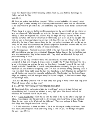 would have been waiting for their marching orders. After all, Jesus had told them to go into
Galilee and wait for Him,
Matt. 28:10.
(Ill. Have you noticed that sin loves company? When a person backslides, they usually aren’t
content to go it all alone and they will try to drag others down with them. You see it in families
all the time! One will get cold on the Lord and before long everyone in the family is out of God’s
will.
What a shame it is when we feel the need to drag others into the same foolish pit into which we
have placed our self! What’s equally sad is the fact that there always seems to be those who are
willing to follow the wayward child of God! Why are things this way? Because we like to
surround ourselves with people who are on about the same level as we are. If we are right with
God, we want to be around others who are right with God. If we are out of God’s will, we feel
rebuked by the lives of those who are living for the Lord and seek out those who are like we are.
Sadly, we will often try to reproduce our spiritual temperature in the lives of those who are close
to us. This is merely an effort to make self more comfortable.)
3. The Consequences - Peter and his cronies fished all the night long and did not catch a single
fish! Most of these men had been professional fishermen before they met the Lord and this must
have been a devastating thing to have to deal with. They toiled and labored all the night and
produced nothing of value!
(Ill. This is just the way it works for those who are out in sin. No matter what they try to
accomplish in their own strength, it always comes to naught! The Prodigal Son found this out as
he sat in the pig pen and watched the hogs eat those husks. He couldn’t even fill his own belly
through self effort! I would like to remind every person in this room today that you are totally
dependent on Jesus Christ for everything, John 15:5. You can produce nothing of lasting value in
your own effort! Some might argue that they have been living a slack Christian life and that they
are still thriving and prospering materially and physically. May I remind you that both of those
things are temporary and will soon pass away? In the final analysis, all that lasts are those things
you do through Jesus,
1 Cor. 3:11-15. Many Christians will see their entire lives go up in flames before their very eyes!
What will happen when you face Jesus?)
II. V. 4-17 THE PROVISION OF THIS TENDER MOMENT
(Ill. Even though Peter had wandered into sin, he still hadn’t gone so far that the Lord had
stopped loving him! Peter still had a Friend in a very high place. That Friend made all the
difference for Peter and He will for you also.)
A. V. 4-7 Jesus Found Peter - After the sin, after the return to the old life, after a long night of
failure, Jesus stepped onto the scene and in a few minutes turned everything around and made
things like they ought to be. What made the difference? There was a change in Peter. Notice
three things that changed when Jesus came by:
1. V. 5 Peter was forced to admit his failure - This is the first step in coming back home. There
must be an acknowledgment of sin and wrong doing, 1 John 1:9. (Ill. The Prodigal recognized
this also - Luke 15:18.)
 
