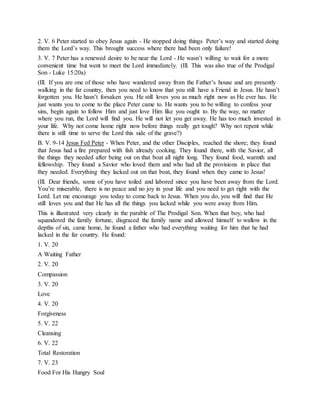 2. V. 6 Peter started to obey Jesus again - He stopped doing things Peter’s way and started doing
them the Lord’s way. This brought success where there had been only failure!
3. V. 7 Peter has a renewed desire to be near the Lord - He wasn’t willing to wait for a more
convenient time but went to meet the Lord immediately. (Ill. This was also true of the Prodigal
Son - Luke 15:20a)
(Ill. If you are one of those who have wandered away from the Father’s house and are presently
walking in the far country, then you need to know that you still have a Friend in Jesus. He hasn’t
forgotten you. He hasn’t forsaken you. He still loves you as much right now as He ever has. He
just wants you to come to the place Peter came to. He wants you to be willing to confess your
sins, begin again to follow Him and just love Him like you ought to. By the way, no matter
where you run, the Lord will find you. He will not let you get away. He has too much invested in
your life. Why not come home right now before things really get tough? Why not repent while
there is still time to serve the Lord this side of the grave?)
B. V. 9-14 Jesus Fed Peter - When Peter, and the other Disciples, reached the shore; they found
that Jesus had a fire prepared with fish already cooking. They found there, with the Savior, all
the things they needed after being out on that boat all night long. They found food, warmth and
fellowship. They found a Savior who loved them and who had all the provisions in place that
they needed. Everything they lacked out on that boat, they found when they came to Jesus!
(Ill. Dear friends, some of you have toiled and labored since you have been away from the Lord.
You’re miserable, there is no peace and no joy in your life and you need to get right with the
Lord. Let me encourage you today to come back to Jesus. When you do, you will find that He
still loves you and that He has all the things you lacked while you were away from Him.
This is illustrated very clearly in the parable of The Prodigal Son. When that boy, who had
squandered the family fortune, disgraced the family name and allowed himself to wallow in the
depths of sin, came home, he found a father who had everything waiting for him that he had
lacked in the far country. He found:
1. V. 20
A Waiting Father
2. V. 20
Compassion
3. V. 20
Love
4. V. 20
Forgiveness
5. V. 22
Cleansing
6. V. 22
Total Restoration
7. V. 23
Food For His Hungry Soul
 