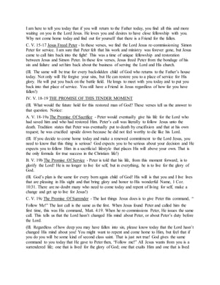 I am here to tell you today that if you will return to the Father today, you find all this and more
waiting on you in the Lord Jesus. He loves you and desires to have close fellowship with you.
Why not come home today and find out for yourself that there is a Friend for the fallen.
C. V. 15-17 Jesus Freed Peter - In these verses, we find the Lord Jesus re-commissioning Simon
Peter for service. I am sure that Peter felt that his work and ministry was forever gone, but Jesus
came to call him back into the fight! This was a time of unique fellowship and restoration
between Jesus and Simon Peter. In these few verses, Jesus freed Peter from the bondage of his
sin and failure and set him back about the business of serving the Lord and His church.
(Ill. The same will be true for every backslidden child of God who returns to the Father’s house
today. Not only will He forgive your sins, but He can restore you to a place of service for His
glory. He will put you back on the battle field. He longs to meet with you today and to put you
back into that place of service. You still have a Friend in Jesus regardless of how far you have
fallen!)
IV. V. 18-19 THE PROMISE OF THIS TENDER MOMENT
(Ill. What would the future hold for this restored man of God? These verses tell us the answer to
that question. Notice:
A. V. 18-19a The Promise Of Sacrifice - Peter would eventually give his life for the Lord who
had saved him and who had restored Him. Peter’s call was literally to follow Jesus unto the
death. Tradition states that Peter was eventually put to death by crucifixion and that at his own
request; he was crucified upside down because he did not feel worthy to die like his Lord.
(Ill. If you decide to come home today and make a renewed commitment to the Lord Jesus, you
need to know that this thing is serious! God expects you to be serious about your decision and He
expects you to follow Him in a sacrificial lifestyle that places His will above your own. That is
the only formula for true success in the Christian life!)
B. V. 19b The Promise Of Service - Peter is told that his life, from this moment forward, is to
glorify the Lord! He is no longer to live for self, but in everything, he is to live for the glory of
God.
(Ill. God’s plan is the same for every born again child of God! His will is that you and I live lives
that are pleasing in His sight and that bring glory and honor to His wonderful Name, 1 Cor.
10:31. There are no doubt many who need to come today and repent of living for self, make a
change and get up to live for Jesus!)
C. V. 19c The Promise Of Surrender - The last things Jesus does is to give Peter this command, “
Follow Me!” The last call is the same as the first. When Jesus found Peter and called him the
first time, this was His command, Matt. 4:19. When he re-commissions Peter, He issues the same
call. This tells us that the Lord hasn’t changed His mind about Peter, or about Peter’s duty before
the Lord.
(Ill. Regardless of how deep you may have fallen into sin, please know today that the Lord hasn’t
changed His mind about you! You might want to repent and come home to Him, but feel that if
you do you will be some kind of second class saint. That is just not true! God gives the same
command to you today that He gave to Peter then, “Follow me!” All Jesus wants from you is a
surrendered life; one that is lived for the glory of God; one that exalts Him and one that is lived
 