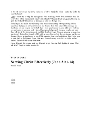 in His will and service. He simply wants you to follow Him!) (Ill. Jonah – God is the God is the
second-chance!)
Conc: I would like to bring this message to a close by asking, “What does your future hold for
you?” Does it hold chastisement, misery and difficulty? Or, does it hold joy, peace, blessing and
glory for the Lord? The answer all depends on what you do right now.
Some of you, like Peter, may be toiling while Jesus stands calling out to you today. Please
understand that you do not have to remain at a distance from Him today. If this message has
found you lost and on your way to Hell, then I invite you to come to Jesus right now. He loves
you and wants to save your soul. I know I have preached primarily to saved people, and what
they will face if they do not repent is bad. But, dear lost friend, if you do not come to Jesus, you
are eternally lost and are headed to Hell with no hope. Forever lost, forever doomed and forever
damned. Do not let that happen to you. If this message found you backslidden, then I invite you
to come back to the Father’s House right now. He stands ready to receive, to forgive and to
restore, if you will only come back home.
I have delivered the message as it was delivered to me. Now, the final decision is yours. What
will it be? Tough or tender, you decide!
STEVEN COLE
Serving Christ Effectively (John 21:1-14)
Related Media
00:00
00:00
 