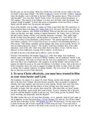 By this point you may be asking, “What does all this have to do with our text, which is the story
of a bunch of guys going fishing?” The theme of John 21 is service for Christ. It follows John 20,
where the disciples come to full faith in the risen Christ. The question then is, “What do you do
with that faith?” You serve Him! Merrill Tenney (John: The Gospel of Belief [Eerdmans], p.
287) explains, “The purpose of the Epilogue is to show how the belief which the disciples had
achieved should be applied.” It shows that service in dependence on the risen Savior is always
fruitful and will always have His presence and support.
Seven of the disciples were in Galilee waiting for Christ to meet them after His resurrection, as
He had directed them to do (Matt. 28:7; Mark 14:28; 16:7). We aren’t told where the other four
were. At Peter’s initiative, they decided to go fishing. Some say that they were wrong to do this.
Others say that they were right, working to support themselves. Dr. Tenney (ibid., p. 289) says
that they weren’t sinning, but they were exposing themselves to danger: “They might forget …
the life of which Jesus had spoken, and they needed to be recalled to it.” Leon Morris (The
Gospel According to John [Eerdmans], p 862) observes: “The general impression left is that of
men without a purpose.” D. A. Carson (The Gospel According to John [Eerdmans/Apollos], p.
669) concurs: “This fishing expedition and the dialogue that ensues do not read like the lives of
men on a Spirit-empowered mission.” This incident would have reminded them of the earlier
miraculous catch of fish, after which Jesus called them to be fishers of men. And this story is
followed by Jesus deliberately restoring Peter to ministry. So the theme is:
Our faith in the risen Lord should lead to effective service for Him.
Note how John introduces this incident (John 21:1): “After these things Jesus manifested
Himself again to the disciples at the Sea of Tiberias [Galilee], and He manifested Himself in this
way.” By repetition, John wants us to know that this story was a manifestation or revealing of the
risen Lord. But it was a manifestation with a purpose: to call the disciples (and us) back to the
purpose for which He saved us. He wants His followers to be fishers of men. And, as the story of
Peter’s restoration shows, He wants us engaged in tending His lambs. In other words, He wants
us serving Him in spiritual ministries by making disciples. This story reveals five qualifications
that we must have to serve Christ effectively:
1. To serve Christ effectively, you must have trusted in Him
as your risen Savior and Lord.
The foundation for chapter 21 is chapter 20, where Thomas and the other disciples came to full
faith in the risen Lord. I include this point because invariably there are people in evangelical
churches who come regularly and even serve in some capacity, but they have never been born
again. They would profess that they believe in Jesus, but they never have trusted in Him
personally to forgive their sins and give them eternal life. Often these folks are “good” people,
but that’s the problem—good people don’t need a Savior. If you’re swimming laps at the pool,
you don’t need the lifeguard to jump in and save you. You’re doing just fine by yourself. But if
you’re drowning, you desperately need that lifeguard!
The Bible teaches that we’re all worse than drowning—we’re spiritually dead! In God’s sight, no
one is righteous; no one does good (Rom. 3:10-18). Romans 3:23 sums up, “For all have sinned
and fall short of the glory of God.” But Romans 6:23 gives the good news: “For the wages of sin
is death, but the free gift of God is eternal life in Christ Jesus our Lord.” If you will come to
Christ as a guilty sinner and trust in His death on the cross for you, He forgives all your sins and
 