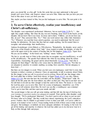 gives you eternal life as a free gift! So the first point that you must understand is that good
people can’t serve Christ; only forgiven sinners can serve Him. Make sure that you have put your
trust in Him alone to save you from your sins.
But, maybe you have trusted in Him, but you feel inadequate to serve Him. The next point is for
you:
2. To serve Christ effectively, realize your insufficiency and
Christ’s all-sufficiency.
The disciples were experienced professional fishermen, but we read (John 21:3b-5), “… that
night they caught nothing. But when the day was now breaking, Jesus stood on the beach; yet the
disciples did not know that it was Jesus. So Jesus said to them, ‘Children, you do not have any
fish, do you?’ They answered Him, ‘No.’” Their one-word answer may reflect their frustration:
“No.” Whenever you read that Jesus asked a question, you need to understand that He wasn’t
looking for information. He knew that they had not caught anything, but He wanted them to
recognize and acknowledge their insufficiency.
Andreas Kostenberger (John [Baker], p. 590) observes, “Remarkably, the disciples never catch a
fish in any of the Gospels without Jesus’ help.” Jesus wanted to remind the disciples of what He
said in the upper room in the context of bearing fruit for His kingdom (John 15:5), “Apart from
Me you can do nothing.” In the Greek text, “nothing” means “nothing”!
The fact is, we only trust in Christ to the extent that we recognize our own insufficiency, as well
as His all-sufficiency. The apostle Paul reflected this when he was talking about the serious
responsibility of preaching the gospel and he asked rhetorically (2 Cor. 2:16), “And who is
adequate for these things?” But then a few verses later he elaborates (2 Cor. 3:5), “Not that we
are adequate in ourselves to consider anything as coming from ourselves, but our adequacy is
from God ….”
But there are two dangers to avoid. When you feel your own inadequacy (and I feel it every time
I prepare or deliver a sermon or whenever I have an opportunity to talk to someone about Christ),
the first danger is that you will be paralyzed and do nothing. Moses fell into that danger when
the Lord called him to deliver Israel from slavery in Egypt (Exod. 4:1-17; see, also, Gideon,
Judges 6:11-16). But note that here the Lord didn’t tell the disciples, “Stand back!” while He
made all the fish jump into the boat without any effort on their part. They had to cast their nets as
He told them to do and use their strength to haul the catch to the shore. The lesson is: Use what
the Lord has given you to serve Him. Don’t let a sense of inadequacy immobilize you. If He
wants you to tell someone about Him, He won’t use you like a ventriloquist uses a dummy!
You’ve got to trust Him and then open your mouth and talk!
The second danger is that you will get some training and then fall into the trap of thinking that
your training or experience makes you adequate in yourself. Peter and the other disciples could
have thought, “We’re professional fishermen! You don’t need to tell us where to cast our nets!
We know what we’re doing!” But they would have missed experiencing the Lord’s miraculous
power. I believe that it’s helpful to get trained in how to share your faith, or if you’re called to
preach, to be trained in how to do it. I keep reading books in both of those areas to help me learn
and grow. But techniques or methods are never adequate substitutes for trusting in the Lord. So
get all the training and expertise in whatever the Lord has called you to do, but never trust in it.
Rely on Him through faith and prayer.
 