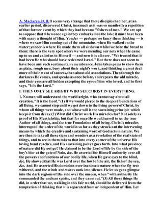 A. Maclaren, D. D.It seems very strange that these disciples had not, at an
earlier period, discoveredChrist, inasmuch as it was so manifestly a repetition
of that former event by which they had become "fishers of men." We are apt
to suppose that when once againthey embarked on the lake it must have been
with many a thought of Him. Yonder — perhaps we fancy them thinking — is
where we saw Him coming out of the mountains, when He walkedon the
water; yonder is where He made them all sit down whilst we bore the bread to
them: there is the very spot where we were mending our nets when He came
up to us and calledus to Himself — and now it is all over. "We trusted that it
had been He who should have redeemedIsrael." But there does not seemto
have been any such sentimental remembrance. John takes pains to show them
as plain, rough men, busy about their night's work, and thinking a greatdeal
more of their want of success,than about old associations. Thenthrough the
darkness He comes, and speaks as once before, andrepeats the old miracle,
and their eyes are all holden excepting the eyes of him who loved, and he first
says, "It is the Lord."
I. THEY ONLY SEE ARIGHT WHO SEE CHRIST IN EVERYTHING.
1. No man will understand the world aright, who cannotsay about all
creation, "It is the Lord."(1) If we would pierce to the deepestfoundations of
all Being, we cannotstop until we getdown to the living powerof Christ, by
whom all things were made, and whose will is the sustaining principle which
keeps it from decay.(2)What did Christ work His miracles for? Not solelyas
proof of His Messiahship, but that for once He would unveil to us the true
Author of all things, and the true Foundation of all being. Christ's miracles
interrupted the order of the world in so far as they struck out the intervening
means by which the creative and sustaining word of God acts in nature. We
are then to take all these signs and wonders as a revelation of the real state of
things, and to see in them tokens that into every corner of the universe His
loving hand reaches,and His sustaining power goes forth. Into what province
of nature did He not go? He claimed to be the Lord of life by the side of the
boy's bier at the gate of Nain, &c. He assertedfor Himself authority over all
the powers and functions of our bodily life, when He gave eyes to the blind,
&c. He showedthat He was Lord over the fowl of the air, the fish of the sea,
&c. And He assertedHis dominion over inanimate nature when the fig-tree
withered, and the winds and waves sunk into silence. He let us get a glimpse
into the dark regions of His rule over the unseen, when "with authority He
commanded the unclean spirits, and they came out."(3)All these things He
did, in order that we, walking in this fair world, should be delivered from the
temptation of thinking that it is separatedfrom or independent of Him. Let
 