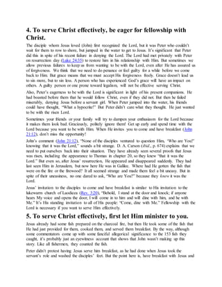 4. To serve Christ effectively, be eager for fellowship with
Christ.
The disciple whom Jesus loved (John) first recognized the Lord, but it was Peter who couldn’t
wait for them to row to shore, but jumped in the water to get to Jesus. It’s significant that Peter
did this in spite of his recent failure in denying the Lord. The Lord had met privately with Peter
on resurrection day (Luke 24:35) to restore him in his relationship with Him. But sometimes we
allow previous failures to keep us from wanting to be with the Lord, even after He has assured us
of forgiveness. We think that we need to do penance or feel guilty for a while before we come
back to Him. But grace means that we must accept His forgiveness freely. Grace doesn’t lead us
to sin more, but to sin less. A person who has experienced God’s grace will have an impact on
others. A guilty person or one prone toward legalism, will not be effective serving Christ.
Also, Peter’s eagerness to be with the Lord is significant in light of his present companions. He
had boasted before them that he would follow Christ, even if they did not. But then he failed
miserably, denying Jesus before a servant girl. When Peter jumped into the water, his friends
could have thought, “What a hypocrite!” But Peter didn’t care what they thought. He just wanted
to be with the risen Lord.
Sometimes your friends or your family will try to dampen your enthusiasm for the Lord because
it makes them look bad. Graciously, politely ignore them! Get up early and spend time with the
Lord because you want to be with Him. When He invites you to come and have breakfast (John
21:12), don’t miss the opportunity!
John’s comment (John 21:12), “None of the disciples ventured to question Him, ‘Who are You?’
knowing that it was the Lord,” sounds a bit strange. D. A. Carson (ibid., p. 674) explains that we
need to put ourselves back into their situation. They have already seen several proofs that Jesus
was risen, including the appearance to Thomas in chapter 20, so they knew “that it was the
Lord.” But even so, after Jesus’ resurrection, He appeared and disappeared suddenly. They had
last seen Him in Jerusalem, but now here He was in Galilee. Where had He gotten the fish that
were on the fire or the firewood? It all seemed strange and made them feel a bit uneasy. But in
spite of their uneasiness, no one dared to ask, “Who are You?” because they knew it was the
Lord.
Jesus’ invitation to the disciples to come and have breakfast is similar to His invitation to the
lukewarm church of Laodicea (Rev. 3:20), “Behold, I stand at the door and knock; if anyone
hears My voice and opens the door, I will come in to him and will dine with him, and he with
Me.” It’s His standing invitation to all of His people: “Come, dine with Me.” Fellowship with the
Lord is necessary if you want to serve Him effectively.
5. To serve Christ effectively, first let Him minister to you.
Jesus already had some fish prepared on the charcoal fire, but then He took some of the fish that
He had just provided for them, cooked them, and served them breakfast. By the way, although
some commentators come up with some fanciful allegorical significance to the 153 fish they
caught, it’s probably just an eyewitness account that shows that John wasn’t making up this
story. Like all fishermen, they counted the fish.
Peter didn’t protest having Jesus serve him breakfast, as he had done when Jesus took the
servant’s role and washed the disciples’ feet. But the point here is, have breakfast with Jesus and
 