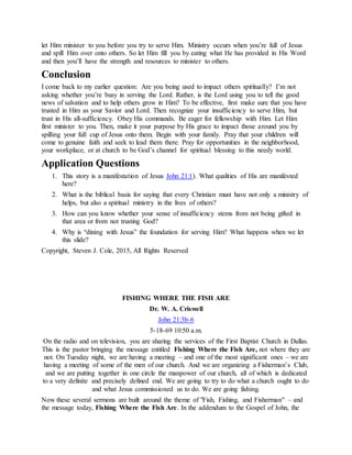 let Him minister to you before you try to serve Him. Ministry occurs when you’re full of Jesus
and spill Him over onto others. So let Him fill you by eating what He has provided in His Word
and then you’ll have the strength and resources to minister to others.
Conclusion
I come back to my earlier question: Are you being used to impact others spiritually? I’m not
asking whether you’re busy in serving the Lord. Rather, is the Lord using you to tell the good
news of salvation and to help others grow in Him? To be effective, first make sure that you have
trusted in Him as your Savior and Lord. Then recognize your insufficiency to serve Him, but
trust in His all-sufficiency. Obey His commands. Be eager for fellowship with Him. Let Him
first minister to you. Then, make it your purpose by His grace to impact those around you by
spilling your full cup of Jesus onto them. Begin with your family. Pray that your children will
come to genuine faith and seek to lead them there. Pray for opportunities in the neighborhood,
your workplace, or at church to be God’s channel for spiritual blessing to this needy world.
Application Questions
1. This story is a manifestation of Jesus John 21:1). What qualities of His are manifested
here?
2. What is the biblical basis for saying that every Christian must have not only a ministry of
helps, but also a spiritual ministry in the lives of others?
3. How can you know whether your sense of insufficiency stems from not being gifted in
that area or from not trusting God?
4. Why is “dining with Jesus” the foundation for serving Him? What happens when we let
this slide?
Copyright, Steven J. Cole, 2015, All Rights Reserved
FISHING WHERE THE FISH ARE
Dr. W. A. Criswell
John 21:3b-6
5-18-69 10:50 a.m.
On the radio and on television, you are sharing the services of the First Baptist Church in Dallas.
This is the pastor bringing the message entitled Fishing Where the Fish Are, not where they are
not. On Tuesday night, we are having a meeting – and one of the most significant ones – we are
having a meeting of some of the men of our church. And we are organizing a Fisherman’s Club,
and we are putting together in one circle the manpower of our church, all of which is dedicated
to a very definite and precisely defined end. We are going to try to do what a church ought to do
and what Jesus commissioned us to do. We are going fishing.
Now these several sermons are built around the theme of "Fish, Fishing, and Fisherman" – and
the message today, Fishing Where the Fish Are. In the addendum to the Gospel of John, the
 