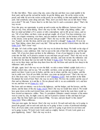 It’s like that fellow. There came a big rain, came a big rain and there was a mud puddle in his
front yard, and he got his rod and his tackle; he got his fishing gear. He set his rocker on the
porch, and while he sat in the rocker on the porch, he was fishing in that mud puddle in his front
yard. And somebody came along and said, "Man, don’t you know there are no fish there? What
you a-doin’?" He said, "I know there’re no fish here, but it’s such a convenient place." That’s the
way we are.
Now, this gives me opportunity to point up and to point out the difference between Jesus’ way
and our way. First, about fishing. Here’s the way we fish. We build a big fishing edifice, and
then we stand up behind a P.A. system or with a microphone and we lift up our voices, and we
say, "All of you fishes out there, come up and get caught, all of you! You bass swimming over
there, you crappie swimming over there, and you mudcats down here on the bottom of the lake
or the stream, come up here and get caught!" That’s the way we fish. But what the Lord said
was, "Launch out into the deep, and let your nets down for a draught" [Luke 5:4]. Or as in my
text, "Quit fishing where there aren’t any fish." Pick up that net and let it down where the fish are
[John 21:6]. That’s Jesus’ way!
All right, let’s look at Him again. Here’s the way we do about the sheep. We build on the edge of
the wilderness a nice salubrious fold. And we put on the side of that fold a big sign, and the sign
reads, "All of you lost sheep out there in the wilderness, if one of you happens to stray by and
come into the fold, we’ll preach a sermon to you and hope you get saved." That’s the way we do
it. But Jesus said that the shepherd left the ninety and nine, and went out into the wilderness and
searched for the sheep that was lost until He found it [Luke 15:4]. Now here again, the way we
do is we try three times and then drop them from the roll, but Jesus said seek the lost sheep in the
wilderness until you find it.
All right, again: here’s the way we sow the field; we take a stance behind a pulpit desk or in a
Sunday school class, and we say, "All you fields out there, come up and get sown! I’ve got a
patch over there I want to sow in barley, and this one in wheat, and this one in maize, and this
one in cattle corn. Now all you fields out there, you come up and get sown." That’s the way we
do it. But Jesus said, "A sower went forth to sow" [Matthew 13:3b]. And out there in the fields
He planted the word of God. That’s the way we are in Zion. We love the comfort and the ease of
Zion and we hibernate in it and like it. We are pleased with it, we are comfortable in it, and here
we are, and here we sit [Amos 6:1, 4-6].
But Jesus said our ministry was to be in the highways, and the hedges, and the byways, and the
streets, and the lanes of the city [Luke 14:23]. Here’s the way we would have done it. We would
have gone down on the road toward Gaza, and at a prominent bend in the road, there would we
have erected an impressive edifice. Then, if a prominent Ethiopian eunuch treasurer of the nation
were to come by, why, he might come in, and we’d preach a sermon to him and hope he’d get
saved. "But the Holy Spirit said to deacon Philip, ‘Go near, and join thyself to this chariot’"
[Acts 8:29]. What a difference.
Take just once again, the harvest. Here’s the way we do it. On such and such day, we’re going to
preach the gospel, and on such and such day we’re going to have a series of protracted meetings.
Now, all of you saints come around the pastor, and we’re going to get down on our knees and
we’re going to pray; "O Lord, Lord, Lord, send us a mighty harvest. O Lord, Lord, grant us a
great ingathering. Amen." That’s the way we do it.
 