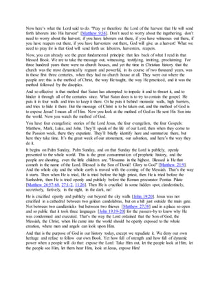 Now here’s what the Lord said to do. "Pray ye therefore the Lord of the harvest that He will send
forth laborers into His harvest" [Matthew 9:38]. Don’t need to worry about the ingathering, don’t
need to worry about the harvest; if you have laborers out there, if you have witnesses out there, if
you have reapers out there, if you have harvesters out there, God will give us a harvest! What we
need to pray for is that God will send forth us: laborers, harvesters, reapers.
Now, you can already see the great fundamental principle that lies back of what I read in that
blessed Book. We are to take the message out, witnessing, testifying, inviting, proclaiming. For
three hundred years there were no church houses, and yet the time in Christian history that the
church was the most dynamically regnant and powerful, in its course of two thousand years, was
in those first three centuries, when they had no church house at all. They were out where the
people are: this is the method of Christ, the way He taught, the way He practiced, and it was the
method followed by the disciples.
And so effective is that method that Satan has attempted to impede it and to thwart it, and to
hinder it through all of the centuries since. What Satan does is to try to contain the gospel. He
puts it in four walls and tries to keep it there. Or he puts it behind monastic walls, high barriers,
and tries to hide it there. But the message of Christ is to be taken out, and the method of God is
to expose Jesus! I mean all of Him. Now you look at the method of God as He sent His Son into
the world. Now you watch the method of God.
You have four evangelistic stories of the Lord Jesus, the four evangelists, the four Gospels:
Matthew, Mark, Luke, and John. They’ll speak of the life of our Lord, then when they come to
the Passion week, there they expatiate. They’ll briefly identify here and summarize there, but
here they take time. It’s the great week of our atonement, our salvation, and here’s the way they
do it.
It begins on Palm Sunday, Palm Sunday, and on that Sunday the Lord is publicly, openly
presented to the whole world. This is the great consummation of prophetic history, and the
people are shouting, even the little children are. "Hosanna in the highest. Blessed is He that
cometh in the name of the Lord. Blessed is the Son of David! Glory to God" [Matthew 21:9].
And the whole city and the whole earth is moved with the coming of the Messiah. That’s the way
it starts. Then when He is tried, He is tried before the high priest, then He is tried before the
Sanhedrin, then He is tried openly and publicly before the Roman procurator Pontius Pilate
[Matthew 26:57-68, 27:1-2, 11:26]. Then He is crucified in some hidden spot, clandestinely,
secretively, furtively, in the night, in the dark, no!
He is crucified openly and publicly out beyond the city walls [John 19:20]. Jesus was not
crucified in a cathedral between two golden candelabras, but on a hill just outside the main gate.
Not between two candlesticks but between two thieves [Matthew 27:38] and in a place so open
and so public that it took three languages [John 19:19-20] for the passers-by to know why He
was condemned and executed. That’s the way the Lord ordained that the Son of God, the
Messiah, the Christ, when He came into the world should be openly exposed to the whole
creation, where men and angels can look upon Him.
And that is the purpose of God in our history today, except we repudiate it. We deny our own
heritage and refuse to follow our own Book. Yet how full of strength and how full of dynamic
power when a people will do that: expose the Lord. Take Him out, let the people look at Him, let
the people see Him, let them hear Him, look at Jesus, expose Him!
 