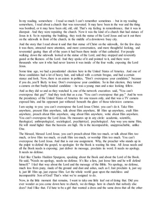 In my reading, somewhere – I read so much I can’t remember sometimes – but in my reading
somewhere, I read about a church that was renovated. It may have been in the war and the thing
was bombed, or it may have been old, old, old. That’s my feeling in remembrance, that it was in
disrepair. And they were repairing the church. Now it was the kind of a church that had statues of
Jesus in it. So in repairing the building, they took the statue of the Lord Jesus and sat it out there
on the sidewalk in front of the church, in the middle of a downtown busy city.
And the story that I read about it said that that statue of Christ on the sidewalk, for the few days
it was there, attracted more attention, and more conversation, and more thoughtful looking, and
reverential gazing than all of the years it had been there inside of that cathedral. For people
walking down the sidewalk looked at the statue of the Lord, and they stopped and reverently
gazed at the likeness of the Lord. And they spoke of it and pointed to it, and there were
thousands who saw it who had never known it was inside of the four walls; exposing the Lord
Jesus.
Some time ago, we had a presidential election here in the United States of America. And one of
those candidates had a lot of heavy hair, and talked with a certain brogue, and had a certain
stance and look. Now, there is an axiom in politics, "Don’t overexpose your candidate," because
if you do, you’ll likely to lose. Don’t overexpose your candidate. So in that election, they turned
a camera on that bushy-headed candidate – he was a young man and a nice looking fellow.
And as they did so and as they watched it, one of the network executives said, "You can’t
overexpose that guy!" And they took that as a cue. "You can’t overexpose that guy." And he won
the presidency of the United States of America for one reason only, and that was a TV camera
exposed him, and his opponent just withered beneath the glare of those television cameras.
I am saying to you: you can’t overexpose the Lord Jesus Christ; you can’t do it. Take Him
anywhere, present Him anywhere, talk about Him anywhere, lift Him up anywhere, exalt Him
anywhere, preach about Him anywhere, sing about Him anywhere, write about Him anywhere.
You can’t overexpose the Lord Jesus. He measures up in any circle: academic, scientific,
theological, anthropological, sociological, psychiatrical, psychological. Any way you name Him,
He will stand higher than the heavens are high. He is the incomparable, unapproachable, unlike
One.
The blessed, blessed Lord Jesus; you can’t preach about Him too much, or talk about Him too
much, or love Him too much, or exalt Him too much, or worship Him too much. You can’t
overexpose the Lord Jesus. And that is our one assignment. Why, the preacher who stands up in
the pulpit to defend the gospel, to apologize for the Book is wasting his time. All Jesus needs and
all the Book needs is exposing; just deliver its message, proclaim its word. It needs no apology.
It needs no defense.
I feel like Charles Hadden Spurgeon, speaking about the Book and about the Lord of the Book.
He said, "Needs no apology, needs no defense. It’s like a lion, just loose him and he will defend
himself." I feel that way about the Lord and the message of the Bible. No apology, no defense,
much less from puny, made of the ground and dust and ashes, such as I. Just proclaim it, just say
it, just lift Him up, just expose Him. Let the whole world gaze upon the matchless and
incomparable Son of God! That’s what we’re assigned to do.
Now, in the little moment that remains, I want to take one little leaf out of doing that. Did you
ever wonder as you come down here to church, we do things here in church that nobody else
does? And I like that. I’d hate to be a girl that wanted a dress and the same dress that all the other
 