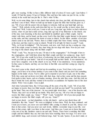 girls were wearing; I’d like to have a little different kind of a dress if I were a girl. I just believe I
would. If I had the money I’d go to Christian Dior and have him make one just for me, so that
nobody in the world had one just like it. That’s what I’d like.
Well, we do some things here in this church that nobody else does, just little old idiosyncrasies,
and here’s one of them. When we hold up our hands to greet the folks that God has given us, I
say, "All of you with the pastor who are happy to welcome, hold up your hand high and say,
‘Amen.’" Well, nobody on the earth does that but we. So, would you like to know where that
came from? Well, I want to tell you; I want to tell you. Long time ago, before we had a television
service, when we just had a radio service, long time ago one of my fishermen in the church, one
of the men, went knocking at the door and behold he stumbled upon a blind couple. And he
visited with them, and he found out that every Lord’s Day that blind couple listened to the pastor
on the radio, and they expressed the desire to come to church. So this fellow member of our dear
church came to me and said, "Pastor, there is a blind couple that I have found, visiting, knocking
at the door, and they want to come to church. Would it be all right for them to come?" I said,
"Why, we’d just be delighted." "Oh, but pastor, wait now, wait. Each one has a seeing-eye dog,
and if the couple comes to church, they must bring the two dogs with them. Now do you want
two dogs in the church along with the blind couple?"
"Well," I said, "Yes, but just to be sure, I’ll take it to the congregation." So I brought it here to
the congregation, and I told them about that blind couple and their two seeing-eye dogs. And I
said, "All of you who would be in favor of welcoming the two blind people and their two dogs,
would you hold up your hands." And all of our people held up their hands. It was unanimous; we
never have a negative vote in this church as we say. Well, it was unanimous. It was unanimous.
So they came to church, and they sat over there in that little area and their seeing-eye dogs by
their sides.
You don’t come to this church and God not do something to you. You’d have to be a stone
image; you’d have to be a brass monkey if you come to this church and you don’t feel something
happen on the inside of you. You’ve either got to respond or you have to quit, one or the other.
Well, they came and sat down over there with their dogs. And as they came and the days passed,
God spoke to their hearts, and on a Sunday morning, down the aisle they came. And they told me
they’d found the Lord, and they wanted to be received as candidates for baptism here in this dear
church. Well, I was so glad, I was so glad.
And when I presented them, like I’d been doing all the years of my life, I said, "All of you that
are happy to receive these two blind people, would you hold up your hand?" So everybody held
up his hand. Then one of the deacons – he was seated right down there – one of the deacons said,
"Pastor, they can’t see us hold up our hands. Why don’t you say, ‘All of us who are happy to
receive this blind couple say, ‘Amen.’" "Well," I said, "wonderful! All of you dear people that
are happy to receive this blind couple, will you say, ‘Amen’?"
And we just shook – we had chandeliers in this old church – and we just shook those old
chandeliers like that. "Amen!" We were so delighted to have them. Well, the days continued, and
I want you to know, you never saw such faithful folks coming to church in your life, always over
there in that corner. And you never saw such lovely, faithful, reverential dogs in your life, over
there in that corner, right over there in that corner. And bless you, I want you to know that upon
a day one of my fine members came to me and said, "Pastor, I have been a-watching that blind
couple and how faithful they are, but I also have been watching those two dogs. I’ve never seen
such faithful dogs, such reverent well behaved dogs. And," he said, "pastor, if you don’t mind, at
 