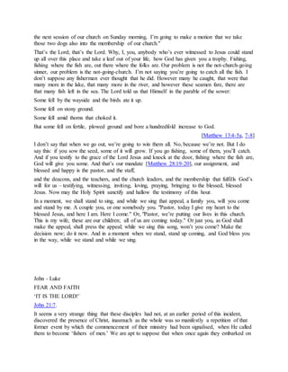 the next session of our church on Sunday morning, I’m going to make a motion that we take
those two dogs also into the membership of our church."
That’s the Lord; that’s the Lord. Why, I, you, anybody who’s ever witnessed to Jesus could stand
up all over this place and take a leaf out of your life, how God has given you a trophy. Fishing,
fishing where the fish are, out there where the folks are. Our problem is not the not-church-going
sinner, our problem is the not-going-church. I’m not saying you’re going to catch all the fish. I
don’t suppose any fisherman ever thought that he did. However many he caught, that were that
many more in the lake, that many more in the river, and however these seamen fare, there are
that many fish left in the sea. The Lord told us that Himself in the parable of the sower:
Some fell by the wayside and the birds ate it up.
Some fell on stony ground.
Some fell amid thorns that choked it.
But some fell on fertile, plowed ground and bore a hundredfold increase to God.
[Matthew 13:4-5a, 7-8]
I don’t say that when we go out, we’re going to win them all. No, because we’re not. But I do
say this: if you sow the seed, some of it will grow. If you go fishing, some of them, you’ll catch.
And if you testify to the grace of the Lord Jesus and knock at the door, fishing where the fish are,
God will give you some. And that’s our mandate [Matthew 28:19-20], our assignment, and
blessed and happy is the pastor, and the staff,
and the deacons, and the teachers, and the church leaders, and the membership that fulfills God’s
will for us – testifying, witnessing, inviting, loving, praying, bringing to the blessed, blessed
Jesus. Now may the Holy Spirit sanctify and hallow the testimony of this hour.
In a moment, we shall stand to sing, and while we sing that appeal, a family you, will you come
and stand by me. A couple you, or one somebody you. "Pastor, today I give my heart to the
blessed Jesus, and here I am. Here I come." Or, "Pastor, we’re putting our lives in this church.
This is my wife, these are our children; all of us are coming today." Or just you, as God shall
make the appeal, shall press the appeal; while we sing this song, won’t you come? Make the
decision now; do it now. And in a moment when we stand, stand up coming, and God bless you
in the way, while we stand and while we sing.
John - Luke
FEAR AND FAITH
‘IT IS THE LORD!’
John 21:7.
It seems a very strange thing that these disciples had not, at an earlier period of this incident,
discovered the presence of Christ, inasmuch as the whole was so manifestly a repetition of that
former event by which the commencement of their ministry had been signalised, when He called
them to become ‘fishers of men.’ We are apt to suppose that when once again they embarked on
 
