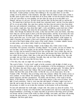 the lake, and went back to their old trade, it must have been with many a thought of Him busy at
their hearts. Yonder-perhaps we fancy them thinking-is the very point where we saw Him
coming out of the shadows of the mountains, that night when He walked on the water; yonder is
the little patch of grass where He made them all sit down whilst we bore the bread to them: there
is the very spot where we were mending our nets when He came up to us and called us to
Himself; and now it is all over. We have loved and lost Him; He has been with us, and has left
us. ‘We trusted that it had been He who should have redeemed Israel,’ and the Cross has ended it
all! So, we are apt to think, they must have spoken; but there does not seem to have been about
them any such sentimental remembrance. John takes pains in this narrative, I think, to show them
to us as plain, rough men, busy about their night’s work, and thinking a great deal more of their
want of success in fishing, than about the old associations which we are apt to put into their
minds. Then through the darkness He comes, as they had seen Him come once before, when they
know Him not; and He speaks to them as He had spoken before, and they do not detect His voice
yet; and He repeats the old miracle, and their eyes are all holden, excepting the eyes of him who
loved, and he first says, ‘It is the Lord!’ Now, besides all the other features of this incident by
which it becomes the revelation of the Lord’s presence with His Church, and the exhibition of
the work of the Church during all the course of the world’s history, it contains valuable lessons
on other points, such as these which I shall try to bring before you.
Now and always, as in that morning twilight on the Galilean lake, Christ comes to men.
Everywhere He is present, everywhere revealing Himself. Now, as then, our eyes are ‘holden’ by
our own fault, so that we recognise not the merciful Presence which is all around us. Now, as
then, it is they who are nearest to Christ by love who see Him first. Now, as then, they who are
nearest to Him by love, are so because He loves them, and because they know and believe the
love which He has to them. I find, then, in this part of the story three thoughts,-First, they only
see aright who see Christ in everything. Secondly, they only see Christ who love Him. Lastly,
they only love Him who know that He loves them,
I. First then, they only see aright who see Christ in everything.
This word of John’s, ‘It is the Lord!’-ought to be the conviction with the light of which we go
out to the examination of all events, and to the consideration of all the circumstances of our daily
life. We believe that unto Christ is given ‘all power in heaven and upon earth.’ We believe that to
Him belongs creative power-that ‘without Him was not anything made which was made.’ We
believe that from Him came all life at first. In Him life was, as in its deep source. He is the
Fountain of life. We believe that as no being comes into existence without His creative power, so
none continues to exist without His sustaining energy. We believe that He allots to all men their
natural characters and their circumstances. We believe that the history of the world is but the
history of His influence, and that the centre of the whole universe is the cross of Calvary. In the
light of such convictions, I take it, every man that calls himself a Christian ought to go out to
meet life and to study all events. Let me try, then, to put before you, very briefly, one or two of
the provinces in which we are to take this conviction as the keynote to all our knowledge.
No man will understand the world aright, to begin with, who cannot say about all creation, ‘It is
the Lord!’ Nature is but the veil of the invisible and ascended Lord: and if we would pierce to the
deepest foundations of all being, we cannot stop until we get down to the living power of Christ
our Saviour and the Creator of the world, by whom all things were made, and whose will pouring
out into this great universe, is the sustaining principle and the true force which keeps it from
nothingness and from quick decay.
 