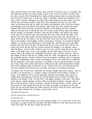 Why, what did Christ work all His miracles upon earth for? Not solely to give us a testimony that
the Father had sent Him; not solely to make us listen to His words as a Teacher sent from God;
not solely as proof of His Messiahship,-but besides all these purposes there was surely this other,
that for once He would unveil to us the true Author of all things, and the true Foundation of all
being. Christ’s miracles interrupted the order of the world, because they made visible to men for
once the true and constant Orderer of the order. They interrupted the order in so far as they
struck out the intervening links by which the creative and sustaining word of God acts in nature,
and suspended each event directly from the firm staple of His will. They revealed the eternal
Orderer of that order in that they showed the Incarnate Word wielding the forces of nature,
which He has done from of old and still does. We are then to take all these signs and wonders
that He wrought, as a perennial revelation of the real state of things with regard to this natural
world, and to see in them all, signs and tokens that into every corner and far-off region of the
universe His loving hand reaches, and His sustaining power goes forth. Into what province of
nature did He not go? He claimed to be the Lord of life by the side of the boy’s bier at the gate of
Nain, in the chamber of the daughter of Jairus, by the grave of Lazarus. He asserted for Himself
authority over all the powers and functions of our bodily life, when He gave eyes to the blind,
hearing to the deaf, feet to the lame. He showed that He was Lord over the fowl of the air, the
beasts of the earth, the fish of the sea. And He asserted His dominion over inanimate nature,
when the fig-tree, cursed by Him, withered away to its roots, and the winds and waves sunk into
silence at His gentle voice. He let us get a glimpse into the dark regions of His rule over the
unseen, when ‘with authority He commanded the unclean spirits, and they came out.’ And all
these things He did, in order that we, walking in this fair world, encompassed by the glories of
this wonderful universe, should be delivered from the temptation of thinking that it is separated
from Him, or independent of His creative and sustaining power; and in order that we should feel
that the continuance of all which surrounds us, the glories of heaven and the loveliness of earth,
are as truly owing to the constant intervention of His present will, and the interposition beneath
them of His sustaining hand, as when first, by the ‘Word of God’ who ‘was with God and who
was God,’ speaking forth His fiat, there came light and beauty out of darkness and chaos.
O Christian men! we shall never understand the Christian thought about God’s universe, until we
are able to say, Preservation is a continual creation; and beneath all the ordinary workings of
Nature, as we faithlessly call it, and the apparently dead play of secondary causes, there are
welling forth, and energising, the living love and the blessed power of Christ, the Maker, and
Monarch, and Sustainer of all. ‘It is the Lord!’ is the highest teaching of all science. The mystery
of the universe, and the meaning of God’s world, are shrouded in hopeless obscurity, until we
learn to feel that all laws suppose a Lawgiver, and that all working involves a divine energy; and
that beneath all which appears there lies for ever rising up through it and giving it its life and
power, the one true living Being, the Father in heaven, the Son by whom He works, and the Holy
Ghost the Spirit. Darkness lies on Nature, except to those who in
‘the light of setting suns,
And the round ocean, and the living air,
And the blue sky,’
see that Form which these disciples saw in the morning twilight. Let ‘It is the Lord!’ be the word
on our lips as we gaze on them all, and nature will then be indeed to us the open secret, the secret
of the Lord which ‘He will show to them that fear Him.’
 