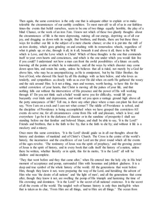 Then again, the same conviction is the only one that is adequate either to explain or to make
tolerable the circumstances of our earthly condition. To most men-ah! to all of us in our faithless
times-the events that befall ourselves, seem to be one of two things equally horrible, the play of a
blind Chance, or the work of an iron Fate. I know not which of these two ghastly thoughts about
the circumstances of life is the more depressing, ruining all our energy, depriving us of all our
joy, and dragging us down with its weight. But brethren, and friends, there are but these three
ways for it-either our life is the subject of a mere chaotic chance; or else it is put into the mill of
an iron destiny, which goes grinding on and crushing with its remorseless wheels, regardless of
what it grinds up; or else, through it all, in it all, beneath it and above it all, there is the Will
which is Love, and the Love which is Christ! Which of these thoughts is the one that commends
itself to your own hearts and consciences, and which is the one under which you would fain live
if you could? I understand not how a man can front the awful possibilities of a future on earth,
knowing all the points at which he is vulnerable, and all the ways by which disaster may come
down upon him, and retain his sanity, unless he believes that all is ruled, not merely by a God far
above him, who may be as unsympathising as He is omnipotent, but by his Elder Brother, the
Son of God, who showed His heart by all His dealings with us here below, and who loves as
tenderly, and sympathises as closely with us as ever He did when on earth He gathered the weary
and the sick around Him. Is it not a thing, men and women, worth having, to have this for the
settled conviction of your hearts, that Christ is moving all the pulses of your life, and that
nothing falls out without the intervention of His presence and the power of His will working
through it? Do you not think such a belief would nerve you for difficulty, would lift you
buoyantly over trials and depressions, and would set you upon a vantage ground high above all
the petty annoyances of life? Tell me, is there any other place where a man can plant his foot and
say, ‘Now I am on a rock and I care not what comes’? The riddle of Providence is solved, and
the discipline of Providence is being accomplished when we have grasped this conviction-All
events do serve me, for all circumstances come from His will and pleasure, which is love; and
everywhere I go-be it in the darkness of disaster or in the sunshine of prosperity-I shall see
standing before me that familiar and beloved Shape, and shall be able to say, ‘It is the Lord!’
Friends and brethren, that is the faith to live by, that is the faith to die by; and without it life is a
mockery and a misery.
Once more this same conviction, ‘It is the Lord! should guide us in all our thoughts about the
history and destinies of mankind and of Christ’s Church. The Cross is the centre of the world’s
history, the incarnation and the crucifixion of our Lord are the pivot round which all the events
of the ages revolve. ‘The testimony of Jesus was the spirit of prophecy,’ and the growing power
of Jesus is the spirit of history, and in every book that calls itself the history of a nation, unless
there be written, whether literally or in spirit, this for its motto, ‘It is the Lord!’ all will be
shallow and incomplete.
‘They that went before and they that came after,’ when He entered into the holy city in His brief
moment of acceptance and pomp, surrounded Him with hosannas and jubilant gladness. It is a
deep and true symbol of the whole history of the world. All the generations that went before
Him, though they knew it not, were preparing the way of the Lord, and heralding the advent of
Him who was ‘the desire of all nations’ and ‘the light of men’; and all the generations that come
after, though they know it not, are swelling the pomp of His triumph and hastening the time of
His crowning and dominion. ‘It is the Lord!’ is the secret of all national existence. It is the secret
of all the events of the world. The tangled web of human history is only then intelligible when
that is taken as its clue, ‘From Him are all things, and to Him are all things.’ The ocean from
 