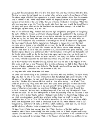 space, that they are not seen. They who love Him know Him, and they who know Him love Him.
The true eye-salve for our blinded eyes is applied when we have turned with our hearts to Christ.
The simple might of faithful love opens them to behold a more glorious vision than the mountain
‘full of chariots of fire,’ which once flamed before the prophet’s servant of old-even the august
and ever-present form of the Lord of life, the Lord of history, the Lord of providence. When they
who love Jesus turn to see ‘the Voice that speaks with them,’ they ever behold the Son of Man in
His glory; and where others see but the dim beach and a mysterious stranger, it is to their lips
that the glad cry first comes, ‘It is the Lord!’
And is it not a blessed thing, brethren! that thus this high and glorious prerogative of recognising
the marks of Christ’s presence everywhere, of going through life gladdened by the assurance of
His nearness, does not depend on what belongs to few men only, but on what may belong to all?
When we say that ‘not many wise men after the flesh, not many mighty, not many noble, are
called’-when we say that love is the means of knowledge-we are but in other words saying that
the way is open to all, and that no characteristics belonging to classes, no powers that must
obviously always belong to but a handful, are necessary for the full apprehension of the power
and blessedness of Christ’s Gospel. The freeness and the fullness of that divine message, the
glorious truth that it is for all men, and is offered to all, are couched in that grand principle, Love
that thou mayest know; love, and thou art filled with the fullness of God, Not for the handful, not
for the elite of the world; not for the few, but for the many; not for the wise, but for all; not for
classes, but for humanity-for all that are weak, and sinful, and needy, and foolish, and darkened
He comes, who only needs that the heart that looks should love, and then it shall behold!
But if that were the whole that I have to say, I should have said but little to the purpose. It very
little avails to tell men to love. We cannot love to order, or because we think it duty. There is but
one way of loving, and that is to see the lovely. The disciple who loved Jesus was ‘the disciple
whom Jesus loved.’ Generalise that, and it teaches us this, that
III. They love who know that Christ loves them.
His divine and eternal mercy is the foundation of the whole. Our love, brethren, can never be any
thing else than our echo to His voice of tenderness than the reflected light upon our hearts of the
full glory of His affection. No man loveth God except the man who has first learned that God
loves him. ‘We love Him, because He first loved us.’ And when we say, ‘Love Christ,’ if we
could not go on to say, ‘Nay, rather let Christ’s love come down upon you’-we had said worse
than nothing. The fountain that rises in my heart can only spring up heavenward, because the
water of it has flowed down into my heart from the higher level. All love must descend first,
before it can ascend. We have, then, no Gospel to preach, if we have only this to preach, ‘Love,
and thou art saved.’ But we have a Gospel that is worth the preaching, when we can come to men
who have no love in their hearts, and say, ‘Brethren! listen to this-you have to bring nothing, you
are called upon to originate no affection; you have nothing to do but simply to receive the
everlasting love of God in Christ His Son, which was without us, which began before us, which
flows forth independent of us, which is unchecked by all our sins, which triumphs over all our
transgressions, and which will make us-loveless, selfish, hardened, sinful men-soft, and tender,
and full of divine affection, by the communication of its own self.
Oh, then, look to Christ, that you may love Him! Think, brethren, of that full, and free, and
boundless mercy which, from eternity, has been pouring itself out in floods of grace and loving-
kindness over all creatures. Think of that everlasting love which presided at the foundation of the
earth, and has sustained it ever since. Think of that Saviour who has died for us, and lives for us.
 