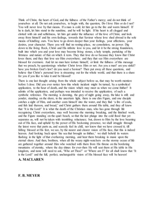 Think of Christ, the heart of God, and the fullness of the Father’s mercy; and do not think of
yourselves at all. Do not ask yourselves, to begin with, the question, Do I love Him or do I not?
You will never love by that means. If a man is cold, let him go to the fire and warm himself. If
he is dark, let him stand in the sunshine, and he will be light. If his heart is all clogged and
clotted with sin and selfishness, let him get under the influence of the love of Christ, and look
away from himself and his own feelings, towards that Saviour whose love shed abroad is the sole
means of kindling ours. You have to go down deeper than your feelings, your affections, your
desires, your character. There you will find no resting-place, no consolation, no power. Dig
down to the living Rock, Christ and His infinite love to you, and let it be the strong foundation,
built into which you and your love may become living stones, a holy temple, partaking of the
firmness and nature of that on which it rests. They that love do so because they know that Christ
loves them; and they that love see Him everywhere; and they that see Him everywhere are
blessed for evermore. And let no man here torture himself, or limit the fullness of this message
that we preach, by questionings whether Christ loves Him or not. Are you a man? are you sinful?
have you broken God’s law? do you need a Saviour? Then put away all these questions, and
believe that Christ’s personal love is streaming out for the whole world, and that there is a share
for you if you like to take it and be blessed!
There is one last thought arising from the whole subject before us, that may be worth mention
before I close. Did you ever notice how this whole incident might be turned, by a symbolical
application, to the hour of death, and the vision which may meet us when we come thither? It
admits of the application, and perhaps was intended to receive the application, of such a
symbolic reference. The morning is dawning, the grey of night going away, the lake is still; and
yonder, standing on the shore, in the uncertain light, there is one dim Figure, and one disciple
catches a sight of Him, and another casts himself into the water, and they find ‘a fire of coals,
and fish laid thereon, and bread,’ and Christ gathers them around His table, and they all know
that ‘It is the Lord!’ It is what the death of the Christian man, who has gone through life
recognising Christ everywhere, may well become:-the morning breaking, and the finished work,
and the Figure standing on the quiet beach, so that the last plunge into the cold flood that yet
separates us, will not be taken with trembling reluctance; but, drawn to Him by the love beaming
out of His face, and upheld by the power of His beckoning presence, we shall struggle through
the latest wave that parts us, and scarcely feel its chill, nor know that we have crossed it; till
falling blessed at His feet, we see, by the nearer and clearer vision of His face, that this is indeed
heaven. And looking back upon ‘the sea that brought us thither,’ we shall behold its waters
flashing in the light of that everlasting morning, and hear them breaking in music upon the
eternal shore. And then, brethren, when all the weary night-watchers on the stormy ocean of life
are gathered together around Him who watched with them from His throne on the bordering
mountains of eternity, where the day shines for ever-then He will seat them at His table in His
kingdom, and none will need to ask, ‘Who art Thou?’ or ‘Where am I?’ for all shall know that ‘It
is the Lord!’ and the full, perfect, unchangeable vision of His blessed face will be heaven!
A. MACLAREN
F. B. MEYER
 