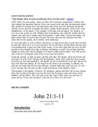 LOVE'S REVELATIONS!
"That disciple whom Jesus loved saith unto Peter: It is the Lord."-- Jn 21:7.
LOVE WILL See most quickly. James was there, full of practical commonsense; Thomas also,
who doubted, but afterwards believed; Peter, who wanted to die with Him, but afterwards denied
Him; and the rest of them; but it was John whom Jesus loved, and who afterwards became the
Apostle of Love, that first recognised the Master, whether by the intonation of His Voice, or the
thoughtfulness of His inquiry, or the readiness of His help, does not appear. The intuitions of
love are as sure as they are swift. Whether there be prophecies, they shall fail; whether there be
tongues, they shall cease; whether there be knowledge, it shall vanish. None of these things will
help as much when we come to that last hour. But Love will never fail, and those who have
loved will see most quickly, most certainly, most satisfyingly.
It is Love that unites us, and we believe that Jesus is as eager for the hour to come when we shall
be with Him where He is, as we are to get there. Do you not believe that the friend who has come
to the landing-stage to greet you, after a long voyage, is even more eager than you are to see that
breadth of water dwindle from miles to furlongs and furlongs to yards? Do you think that Peter
thought the water cold, when he plunged in, or that he would spoil his fisher's coat? Will not the
chill of the river be forgotten when at last we see Jesus just beyond?
In that fair morning we shall recognise and help each other. The disciple whom Jesus loved said
unto Peter, "It is the Lord," and gave him the preference! Surely John would have been excused
by all the rest, if he had immediately cast himself into the sea and had met Jesus first! But no! He
knew how Peter had suffered, how he longed for the chance to do something to obliterate the
past, how he would prize the few extra moments of private fellowship; and so he said, "It is the
Lord," knowing full well what an effect would be produced on his impulsive friend.
That probably is the etiquette of Heaven! We sometimes suppose that there will be such a throng
there, that we shall not be able to get near the Lord. But the greatest saints will always be the
humblest and the kindest. They will come to the outer ranks, where some of us may have to
stand, and say, "Come, take my place!" John will say to Peter, "It is the Lord."
RICH CATHERS
John 21:1-11
Sunday Morning Bible Study
April 20, 1997
Introduction
Jesus has risen from the dead!
 