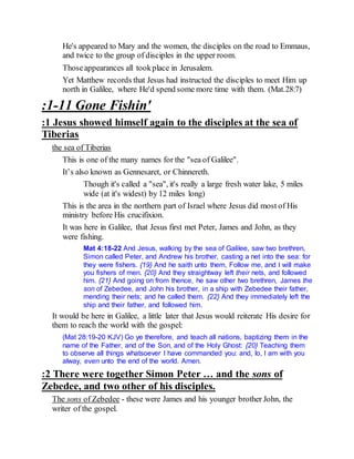 He's appeared to Mary and the women, the disciples on the road to Emmaus,
and twice to the group of disciples in the upper room.
Thoseappearances all tookplace in Jerusalem.
Yet Matthew records that Jesus had instructed the disciples to meet Him up
north in Galilee, where He'd spend some more time with them. (Mat.28:7)
:1-11 Gone Fishin'
:1 Jesus showed himself again to the disciples at the sea of
Tiberias
the sea of Tiberias
This is one of the many names for the "sea of Galilee".
It’s also known as Gennesaret, or Chinnereth.
Though it's called a "sea", it's really a large fresh water lake, 5 miles
wide (at it's widest) by 12 miles long)
This is the area in the northern part of Israel where Jesus did most of His
ministry before His crucifixion.
It was here in Galilee, that Jesus first met Peter, James and John, as they
were fishing.
Mat 4:18-22 And Jesus, walking by the sea of Galilee, saw two brethren,
Simon called Peter, and Andrew his brother, casting a net into the sea: for
they were fishers. {19} And he saith unto them, Follow me, and I will make
you fishers of men. {20} And they straightway left their nets, and followed
him. {21} And going on from thence, he saw other two brethren, James the
son of Zebedee, and John his brother, in a ship with Zebedee their father,
mending their nets; and he called them. {22} And they immediately left the
ship and their father, and followed him.
It would be here in Galilee, a little later that Jesus would reiterate His desire for
them to reach the world with the gospel:
(Mat 28:19-20 KJV) Go ye therefore, and teach all nations, baptizing them in the
name of the Father, and of the Son, and of the Holy Ghost: {20} Teaching them
to observe all things whatsoever I have commanded you: and, lo, I am with you
alway, even unto the end of the world. Amen.
:2 There were together Simon Peter … and the sons of
Zebedee, and two other of his disciples.
The sons of Zebedee - these were James and his younger brother John, the
writer of the gospel.
 