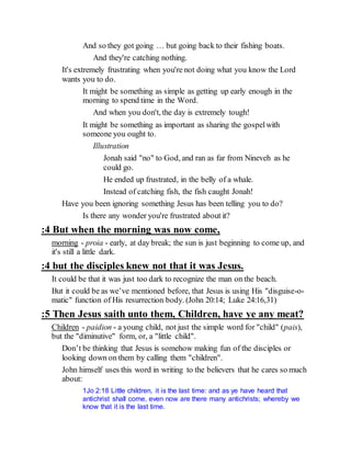 And so they got going … but going back to their fishing boats.
And they're catching nothing.
It's extremely frustrating when you're not doing what you know the Lord
wants you to do.
It might be something as simple as getting up early enough in the
morning to spend time in the Word.
And when you don't, the day is extremely tough!
It might be something as important as sharing the gospelwith
someone you ought to.
Illustration
Jonah said "no" to God, and ran as far from Nineveh as he
could go.
He ended up frustrated, in the belly of a whale.
Instead of catching fish, the fish caught Jonah!
Have you been ignoring something Jesus has been telling you to do?
Is there any wonder you're frustrated about it?
:4 But when the morning was now come,
morning - proia - early, at day break; the sun is just beginning to come up, and
it's still a little dark.
:4 but the disciples knew not that it was Jesus.
It could be that it was just too dark to recognize the man on the beach.
But it could be as we’ve mentioned before, that Jesus is using His "disguise-o-
matic" function of His resurrection body. (John 20:14; Luke 24:16,31)
:5 Then Jesus saith unto them, Children, have ye any meat?
Children - paidion - a young child, not just the simple word for "child" (pais),
but the "diminutive" form, or, a "little child".
Don’t be thinking that Jesus is somehow making fun of the disciples or
looking down on them by calling them "children".
John himself uses this word in writing to the believers that he cares so much
about:
1Jo 2:18 Little children, it is the last time: and as ye have heard that
antichrist shall come, even now are there many antichrists; whereby we
know that it is the last time.
 
