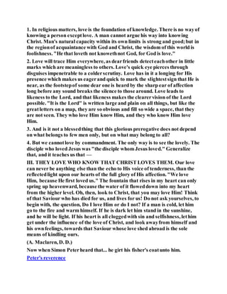 1. In religious matters, love is the foundation of knowledge. There is no wayof
knowing a person exceptlove. A man cannot argue his way into knowing
Christ. Man's natural capacity within its own limits is strong and good;but in
the regionof acquaintance with God and Christ, the wisdom of this world is
foolishness. "He that loveth not knowethnot God, for God is love."
2. Love will trace Him everywhere, as dearfriends detecteachother in little
marks which are meaningless to others. Love's quick eye pierces through
disguises impenetrable to a colderscrutiny. Love has in it a longing for His
presence which makes us eagerand quick to mark the slightestsign that He is
near, as the footstepof some dear one is heard by the sharp ear of affection
long before any sound breaks the silence to those around. Love leads to
likeness to the Lord, and that likeness makes the clearervision of the Lord
possible. "It is the Lord" is written large and plain on all things, but like the
greatletters on a map, they are so obvious and fill so wide a space, that they
are not seen. They who love Him know Him, and they who know Him love
Him.
3. And is it not a blessedthing that this glorious prerogative does not depend
on what belongs to few men only, but on what may belong to all?
4. But we cannotlove by commandment. The only way is to see the lovely. The
disciple who loved Jesus was "the disciple whom Jesus loved." Generalize
that, and it teaches us that —
III. THEY LOVE WHO KNOW THAT CHRIST LOVES THEM. Our love
can never be anything else than the echo to His voice of tenderness, than the
reflectedlight upon our hearts of the full glory of His affection. "We love
Him, because He first loved us." The fountain that rises in my heart can only
spring up heavenward, because the water of it floweddown into my heart
from the higher level. Oh, then, look to Christ, that you may love Him! Think
of that Saviour who has died for us, and lives for us! Do not ask yourselves, to
begin with, the question, Do I love Him or do I not? If a man is cold, let him
go to the fire and warm himself. If he is dark let him stand in the sunshine,
and he will be light. If his heart is all cloggedwith sin and selfishness, lethim
get under the influence of the love of Christ, and look awayfrom himself and
his ownfeelings, towards that Saviour whose love shed abroad is the sole
means of kindling ours.
(A. Maclaren, D. D.)
Now when Simon Peterheard that... he girt his fisher's coatunto him.
Peter's reverence
 
