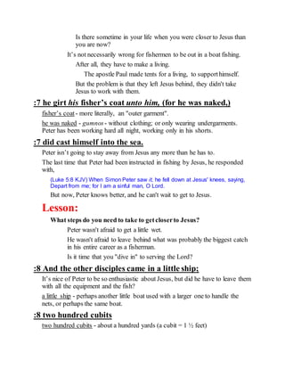 Is there sometime in your life when you were closer to Jesus than
you are now?
It’s not necessarily wrong for fishermen to be out in a boat fishing.
After all, they have to make a living.
The apostle Paul made tents for a living, to supporthimself.
But the problem is that they left Jesus behind, they didn't take
Jesus to work with them.
:7 he girt his fisher’s coat unto him, (for he was naked,)
fisher’s coat - more literally, an "outer garment".
he was naked - gumnos- without clothing; or only wearing undergarments.
Peter has been working hard all night, working only in his shorts.
:7 did cast himself into the sea.
Peter isn’t going to stay away from Jesus any more than he has to.
The last time that Peter had been instructed in fishing by Jesus, he responded
with,
(Luke 5:8 KJV) When Simon Peter saw it, he fell down at Jesus' knees, saying,
Depart from me; for I am a sinful man, O Lord.
But now, Peter knows better, and he can't wait to get to Jesus.
Lesson:
What steps do you need to take to getcloserto Jesus?
Peter wasn't afraid to get a little wet.
He wasn't afraid to leave behind what was probably the biggest catch
in his entire career as a fisherman.
Is it time that you "dive in" to serving the Lord?
:8 And the other disciples came in a little ship;
It’s nice of Peter to be so enthusiastic about Jesus, but did he have to leave them
with all the equipment and the fish?
a little ship - perhaps another little boat used with a larger one to handle the
nets, or perhaps the same boat.
:8 two hundred cubits
two hundred cubits - about a hundred yards (a cubit = 1 ½ feet)
 