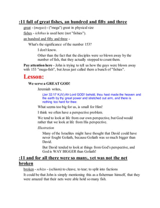 :11 full of great fishes, an hundred and fifty and three
great - (megas) - ("mega") great in physical size
fishes - ichthus is used here (not "fishies").
an hundred and fifty and three -
What's the significance of the number 153?
I don'tknow.
Other than the fact that the disciples were so blown away by the
number of fish, that they actually stopped to count them.
Pay attention here - John is trying to tell us how the guys were blown away
with 153 "mega-fish", but Jesus just called them a bunch of "fishies".
Lesson:
We serve a GREAT GOD!
Jeremiah writes,
(Jer 32:17 KJV) Ah Lord GOD! behold, thou hast made the heaven and
the earth by thy great power and stretched out arm, and there is
nothing too hard for thee:
What seems too big for us, is small for Him!
I think we often have a perspective problem.
We tend to look at life from our own perspective, but God would
rather that we look at life from His perspective.
Illustration
Many of the Israelites might have thought that David could have
never fought Goliath, because Goliath was so much bigger than
David.
But David tended to look at things from God's perspective, and
God is WAY BIGGER than Goliath!
:11 and for all there were so many, yet was not the net
broken
broken - schizo - (schism) to cleave, to tear; to split into factions
It could be that John is simply mentioning this as a fisherman himself, that they
were amazed that their nets were able hold so many fish.
 