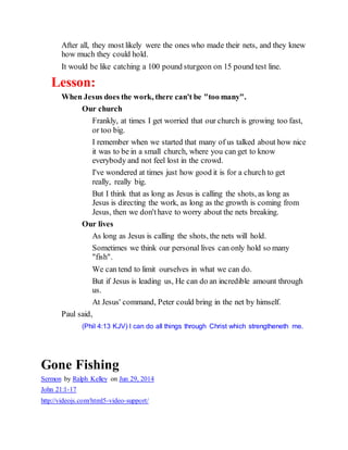 After all, they most likely were the ones who made their nets, and they knew
how much they could hold.
It would be like catching a 100 pound sturgeon on 15 pound test line.
Lesson:
When Jesus does the work, there can't be "too many".
Our church
Frankly, at times I get worried that our church is growing too fast,
or too big.
I remember when we started that many of us talked about how nice
it was to be in a small church, where you can get to know
everybody and not feel lost in the crowd.
I've wondered at times just how good it is for a church to get
really, really big.
But I think that as long as Jesus is calling the shots, as long as
Jesus is directing the work, as long as the growth is coming from
Jesus, then we don'thave to worry about the nets breaking.
Our lives
As long as Jesus is calling the shots, the nets will hold.
Sometimes we think our personal lives can only hold so many
"fish".
We can tend to limit ourselves in what we can do.
But if Jesus is leading us, He can do an incredible amount through
us.
At Jesus' command, Peter could bring in the net by himself.
Paul said,
(Phil 4:13 KJV) I can do all things through Christ which strengtheneth me.
Gone Fishing
Sermon by Ralph Kelley on Jun 29, 2014
John 21:1-17
http://videojs.com/html5-video-support/
 