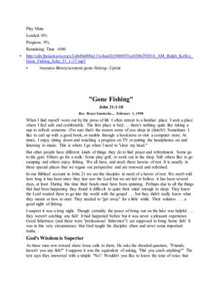 Play Mute
Loaded: 0%
Progress: 0%
Remaining Time -0:00
• http://cdn.fpcjackson.org/e3/eb49a000a111e4aa42c94889f7ce4f/06292014_AM_Ralph_Kelley_
Gone_Fishing_John_21_1-17.mp3
• /resource-library/sermons/gone-fishing--2/print
"Gone Fishing"
John 21:1-18
Rev. Bruce Goettsche.... February 1, 1998
When I find myself worn out by the press of life I often retreat to a familiar place. I seek a place
where I feel safe and comfortable. The first place is bed . . . there's nothing quite like taking a
nap to refresh someone. (I'm sure that's the reason some of you sleep in church!) Sometimes I
like to curl up with a good book, or ramble through a bookstore or visit a computer store. At
times, I enjoy sitting down and watching a program on TV or putting the headphones on and
listening to music. This is where I go when I need to "clear my head."
But other people have different kinds of things they do to find peace and refreshment. Some go
to the gym. Others go for a walk. Some play golf, or work out in the shop. Still others like to go
camping and others enjoy fishing. We all have, and need, these havens of rest. It is usually in
these special places that we regain our perspective and are renewed and refreshed.
In our Biblical account in John 21 we see the disciples in need of a haven of rest. We aren't told
how long it has been since they last saw the Lord but we are led to believe it has been several
days, at least. During this time their heads must have been spinning. Perhaps due to all the things
that had been happening they found it difficult to quiet their mind enough to sleep. They knew
the Lord wanted them to go into the world with the gospel . . . but they didn't really know what
they meant or how to start. They needed to "get away" for a little while. Their solution . . . a
good night of fishing.
I suspect it was a long night. Though certainly the peace of being out on the lake was helpful . . .
they weren't catching any fish! It had happened before but it was never a pleasant experience.
Good fishermen (and these were "professional fishermen") are supposed to bring home fish! It
was in this very circumstance that God taught his disciples (then and now) some important
truths.
God's Wisdom is Superior
As these men row toward shore Jesus calls to them. He asks the dreaded question, "Friends,
haven't you any fish?" I suppose it was the equivalent of asking, "Did you catch anything?" The
text says they answered with a simple "No". Wouldn't you like to know the tone of voice that
 