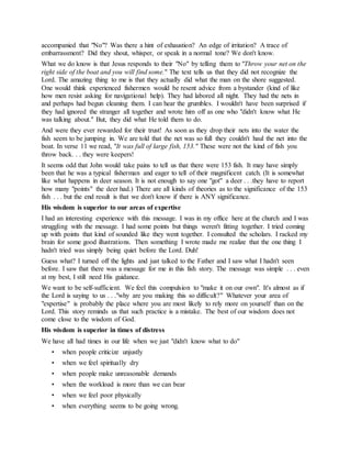 accompanied that "No"? Was there a hint of exhaustion? An edge of irritation? A trace of
embarrassment? Did they shout, whisper, or speak in a normal tone? We don't know.
What we do know is that Jesus responds to their "No" by telling them to "Throw your net on the
right side of the boat and you will find some." The text tells us that they did not recognize the
Lord. The amazing thing to me is that they actually did what the man on the shore suggested.
One would think experienced fishermen would be resent advice from a bystander (kind of like
how men resist asking for navigational help). They had labored all night. They had the nets in
and perhaps had begun cleaning them. I can hear the grumbles. I wouldn't have been surprised if
they had ignored the stranger all together and wrote him off as one who "didn't know what He
was talking about." But, they did what He told them to do.
And were they ever rewarded for their trust! As soon as they drop their nets into the water the
fish seem to be jumping in. We are told that the net was so full they couldn't haul the net into the
boat. In verse 11 we read, "It was full of large fish, 153." These were not the kind of fish you
throw back. . . they were keepers!
It seems odd that John would take pains to tell us that there were 153 fish. It may have simply
been that he was a typical fisherman and eager to tell of their magnificent catch. (It is somewhat
like what happens in deer season. It is not enough to say one "got" a deer . . .they have to report
how many "points" the deer had.) There are all kinds of theories as to the significance of the 153
fish . . . but the end result is that we don't know if there is ANY significance.
His wisdom is superior to our areas of expertise
I had an interesting experience with this message. I was in my office here at the church and I was
struggling with the message. I had some points but things weren't fitting together. I tried coming
up with points that kind of sounded like they went together. I consulted the scholars. I racked my
brain for some good illustrations. Then something I wrote made me realize that the one thing I
hadn't tried was simply being quiet before the Lord. Duh!
Guess what? I turned off the lights and just talked to the Father and I saw what I hadn't seen
before. I saw that there was a message for me in this fish story. The message was simple . . . even
at my best, I still need His guidance.
We want to be self-sufficient. We feel this compulsion to "make it on our own". It's almost as if
the Lord is saying to us . . ."why are you making this so difficult?" Whatever your area of
"expertise" is probably the place where you are most likely to rely more on yourself than on the
Lord. This story reminds us that such practice is a mistake. The best of our wisdom does not
come close to the wisdom of God.
His wisdom is superior in times of distress
We have all had times in our life when we just "didn't know what to do"
• when people criticize unjustly
• when we feel spiritually dry
• when people make unreasonable demands
• when the workload is more than we can bear
• when we feel poor physically
• when everything seems to be going wrong.
 