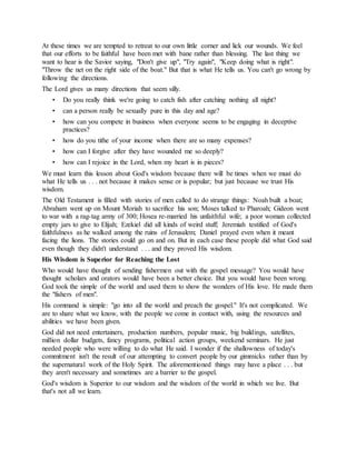At these times we are tempted to retreat to our own little corner and lick our wounds. We feel
that our efforts to be faithful have been met with bane rather than blessing. The last thing we
want to hear is the Savior saying, "Don't give up", "Try again", "Keep doing what is right".
"Throw the net on the right side of the boat." But that is what He tells us. You can't go wrong by
following the directions.
The Lord gives us many directions that seem silly.
• Do you really think we're going to catch fish after catching nothing all night?
• can a person really be sexually pure in this day and age?
• how can you compete in business when everyone seems to be engaging in deceptive
practices?
• how do you tithe of your income when there are so many expenses?
• how can I forgive after they have wounded me so deeply?
• how can I rejoice in the Lord, when my heart is in pieces?
We must learn this lesson about God's wisdom because there will be times when we must do
what He tells us . . . not because it makes sense or is popular; but just because we trust His
wisdom.
The Old Testament is filled with stories of men called to do strange things: Noah built a boat;
Abraham went up on Mount Moriah to sacrifice his son; Moses talked to Pharoah; Gideon went
to war with a rag-tag army of 300; Hosea re-married his unfaithful wife; a poor woman collected
empty jars to give to Elijah; Ezekiel did all kinds of weird stuff; Jeremiah testified of God's
faithfulness as he walked among the ruins of Jerusalem; Daniel prayed even when it meant
facing the lions. The stories could go on and on. But in each case these people did what God said
even though they didn't understand . . . and they proved His wisdom.
His Wisdom is Superior for Reaching the Lost
Who would have thought of sending fishermen out with the gospel message? You would have
thought scholars and orators would have been a better choice. But you would have been wrong.
God took the simple of the world and used them to show the wonders of His love. He made them
the "fishers of men".
His command is simple: "go into all the world and preach the gospel." It's not complicated. We
are to share what we know, with the people we come in contact with, using the resources and
abilities we have been given.
God did not need entertainers, production numbers, popular music, big buildings, satellites,
million dollar budgets, fancy programs, political action groups, weekend seminars. He just
needed people who were willing to do what He said. I wonder if the shallowness of today's
commitment isn't the result of our attempting to convert people by our gimmicks rather than by
the supernatural work of the Holy Spirit. The aforementioned things may have a place . . . but
they aren't necessary and sometimes are a barrier to the gospel.
God's wisdom is Superior to our wisdom and the wisdom of the world in which we live. But
that's not all we learn.
 