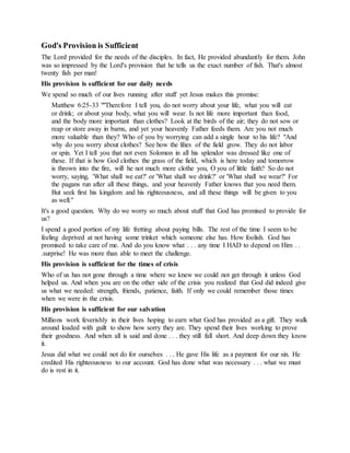 God's Provision is Sufficient
The Lord provided for the needs of the disciples. In fact, He provided abundantly for them. John
was so impressed by the Lord's provision that he tells us the exact number of fish. That's almost
twenty fish per man!
His provision is sufficient for our daily needs
We spend so much of our lives running after stuff yet Jesus makes this promise:
Matthew 6:25-33 ""Therefore I tell you, do not worry about your life, what you will eat
or drink; or about your body, what you will wear. Is not life more important than food,
and the body more important than clothes? Look at the birds of the air; they do not sow or
reap or store away in barns, and yet your heavenly Father feeds them. Are you not much
more valuable than they? Who of you by worrying can add a single hour to his life? "And
why do you worry about clothes? See how the lilies of the field grow. They do not labor
or spin. Yet I tell you that not even Solomon in all his splendor was dressed like one of
these. If that is how God clothes the grass of the field, which is here today and tomorrow
is thrown into the fire, will he not much more clothe you, O you of little faith? So do not
worry, saying, 'What shall we eat?' or 'What shall we drink?' or 'What shall we wear?' For
the pagans run after all these things, and your heavenly Father knows that you need them.
But seek first his kingdom and his righteousness, and all these things will be given to you
as well."
It's a good question. Why do we worry so much about stuff that God has promised to provide for
us?
I spend a good portion of my life fretting about paying bills. The rest of the time I seem to be
feeling deprived at not having some trinket which someone else has. How foolish. God has
promised to take care of me. And do you know what . . . any time I HAD to depend on Him . .
.surprise! He was more than able to meet the challenge.
His provision is sufficient for the times of crisis
Who of us has not gone through a time where we knew we could not get through it unless God
helped us. And when you are on the other side of the crisis you realized that God did indeed give
us what we needed: strength, friends, patience, faith. If only we could remember those times
when we were in the crisis.
His provision is sufficient for our salvation
Millions work feverishly in their lives hoping to earn what God has provided as a gift. They walk
around loaded with guilt to show how sorry they are. They spend their lives working to prove
their goodness. And when all is said and done . . . they still fall short. And deep down they know
it.
Jesus did what we could not do for ourselves . . . He gave His life as a payment for our sin. He
credited His righteousness to our account. God has done what was necessary . . . what we must
do is rest in it.
 