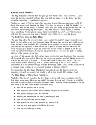 God's Love is Practical
The thing that jumps out at me from this passage from the first time I read it was this . . . Jesus
made the disciples breakfast! He knew they were tired and hungry so he fed them. I find this
somewhat astounding . . . and that's the problem.
We have an image of God that makes Him somewhat detached from our day to day world. We
know God is concerned about the big things of our lives but we seem to think He shouldn't be
"bothered" with the little things. If someone raised their hand during our prayer time and said "I'd
like prayer because I'm going into surgery", we'd think that was a noble request. If someone
stood up and said "I'd like prayer because I can't seem to find my keys" . . . we'd roll our eyes
and think the person was some kind of fanatical kook. That's why we need this lesson.
The Lord Cares About the Little Things
The great thing about this account is that it shows us that the disciples' hunger mattered to our
Lord. He cares when we are tired, frustrated, alone. He cares when we have heart problems and
when we have a sinus headache. He cares when we are petrified because we are being mugged
and when we are frightened to stand up and give a speech. He cares when we win a war and
when we get a good grade on a quiz. He cares when we feel a sense of despair in our life and
when we are bored. God cares about every aspect of our lives. Most of us are guilty of shutting
God out of the majority of our lives.
At a time of crisis people often find out how many people really care about them. You appreciate
all the people who come to help. However, the people you consider your best friends are the ones
who are not only there in the crisis . . . they are there in all the other times as well. The Lord
wants to have a close relationship with us. A close relationship is not a "Crisis Centered"
relationship. It is one nurtured through everyday happenings of life. Think about it, what kind of
a marriage would you have if you were only together in the times of crisis?
God cares about the little things. I bet there is a problem in your life that you have been
struggling with and you haven't even thought to talk to God about it. He's waiting, friend.
The Little Things of Life is where Faith Grows
We believe God doesn't care about the little things so it is a small step to concluding that the
little things don't matter. However, we couldn't be further from the truth. It's easier to be faithful
in a crisis because we feel we don't have any other choice. It's in the day to day existence that the
true nature of our faith comes to light. God cares about,
• who you are when no one is looking
• what responses you consider when someone cuts you off on the road
• what you do when you don't like someone
• whether you misrepresent the truth to get what you want
• how you respond when you are angry
• what you choose to do when you can "get away with it"
• how you treat your spouse and children in private
• how you respond to juicy gossip
 