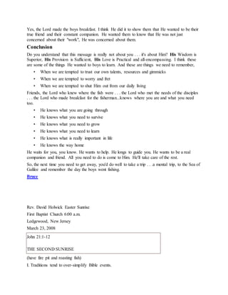 Yes, the Lord made the boys breakfast. I think He did it to show them that He wanted to be their
true friend and their constant companion. He wanted them to know that He was not just
concerned about their "work", He was concerned about them.
Conclusion
Do you understand that this message is really not about you . . . it's about Him? His Wisdom is
Superior, His Provision is Sufficient, His Love is Practical and all-encompassing. I think these
are some of the things He wanted to boys to learn. And these are things we need to remember,
• When we are tempted to trust our own talents, resources and gimmicks
• When we are tempted to worry and fret
• When we are tempted to shut Him out from our daily living
Friends, the Lord who knew where the fish were . . . the Lord who met the needs of the disciples
. . . the Lord who made breakfast for the fisherman...knows where you are and what you need
too.
• He knows what you are going through
• He knows what you need to survive
• He knows what you need to grow
• He knows what you need to learn
• He knows what is really important in life
• He knows the way home
He waits for you, you know. He wants to help. He longs to guide you. He wants to be a real
companion and friend. All you need to do is come to Him. He'll take care of the rest.
So, the next time you need to get away, you'd do well to take a trip . . .a mental trip, to the Sea of
Galilee and remember the day the boys went fishing.
Bruce
Rev. David Holwick Easter Sunrise
First Baptist Church 6:00 a.m.
Ledgewood, New Jersey
March 23, 2008
John 21:1-12
THE SECOND SUNRISE
(have fire pit and roasting fish)
I. Traditions tend to over-simplify Bible events.
 