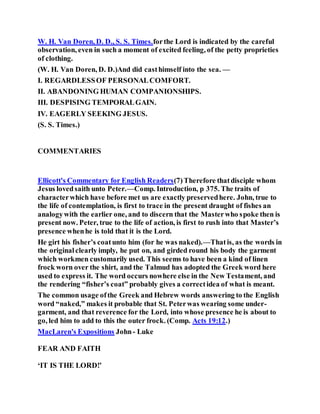 W. H. Van Doren, D. D., S. S. Times.forthe Lord is indicated by the careful
observation, even in such a moment of excited feeling, of the petty proprieties
of clothing.
(W. H. Van Doren, D. D.)And did casthimself into the sea. —
I. REGARDLESSOF PERSONALCOMFORT.
II. ABANDONING HUMAN COMPANIONSHIPS.
III. DESPISING TEMPORALGAIN.
IV. EAGERLY SEEKING JESUS.
(S. S. Times.)
COMMENTARIES
Ellicott's Commentary for English Readers(7)Therefore thatdisciple whom
Jesus lovedsaith unto Peter.—Comp. Introduction, p 375. The traits of
characterwhich have before met us are exactly preservedhere. John, true to
the life of contemplation, is first to trace in the present draught of fishes an
analogywith the earlier one, and to discern that the Masterwho spoke then is
present now. Peter, true to the life of action, is first to rush into that Master’s
presence whenhe is told that it is the Lord.
He girt his fisher’s coatunto him (for he was naked).—Thatis, as the words in
the originalclearly imply, he put on, and girded round his body the garment
which workmen customarily used. This seems to have been a kind of linen
frock worn over the shirt, and the Talmud has adopted the Greek word here
used to express it. The word occurs nowhere else in the New Testament, and
the rendering “fisher’s coat” probably gives a correctidea of what is meant.
The common usage ofthe Greek and Hebrew words answering to the English
word “naked,” makes it probable that St. Peterwas wearing some under-
garment, and that reverence for the Lord, into whose presence he is about to
go, led him to add to this the outer frock. (Comp. Acts 19:12.)
MacLaren's Expositions John- Luke
FEAR AND FAITH
‘IT IS THE LORD!’
 