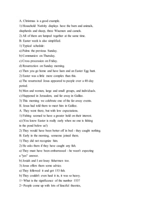A. Christmas is a good example.
1) Household Nativity displays have the barn and animals,
shepherds and sheep, three Wisemen and camels.
2) All of them are lumped together at the same time.
B. Easter week is also simplified.
1) Typical schedule:
a) Palms the previous Sunday.
b) Communion on Thursday.
c) Cross procession on Friday.
d) Resurrection on Sunday morning.
e) Then you go home and have ham and an Easter Egg hunt.
2) Easter was a little more complex than this.
a) The resurrected Jesus appeared to people over a 40-day
period.
b) Men and women, large and small groups, and individuals.
c) Happened in Jerusalem, and far away in Galilee.
3) This morning we celebrate one of the far-away events.
II. Jesus had told them to meet him in Galilee.
A. They went there, but with low expectations.
1) Fishing seemed to have a greater hold on their interest.
a) (You know Easter is really early when no one is fishing
in the pond below us!)
2) They would have been better off in bed - they caught nothing.
B. Early in the morning, someone joined them.
1) They did not recognize him.
2) He asks them if they have caught any fish.
a) They must have been embarrassed - he wasn't expecting
a "yes" answer.
b) Josiah and I are lousy fishermen too.
3) Jesus offers them some advice.
a) They followed it and got 153 fish.
b) They couldn't even haul it in, it was so heavy.
1> What is the significance of the number 153?
2> People come up with lots of fanciful theories,
 