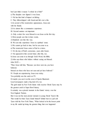 but I just think it means "a whole lot of fish!"
c) The disciples now figured it was Jesus.
1> He has that kind of impact on fishing.
C. They fellowshipped with bread and fish over a fire.
1) In several of the resurrection appearances, Jesus eats
with his friends.
2) It is almost like a communion experience.
III. Second sunrises are important.
A. Only a select few were blessed to see Jesus on the first day.
1) Most people saw him in later events.
2) Hundreds saw him this way.
B. We can only experience Jesus in a spiritual sense.
1) We cannot go back in time, but he can come to us.
a) The resurrected Jesus came to Paul in a vision.
1> It's the day of Paul's conversion, years after Easter.
2> He appeared to him several times after this, too.
b) Jesus can come to us through God's Word, the Bible.
2) John says those who believe without seeing are blessed.
John 20:29 --
"Then Jesus told him, "Because you have seen me, you have
believed;
blessed are those who have not seen and yet have believed."
IV. People are experiencing Jesus even today.
You probably saw the catch on TV.
Or maybe you saw it on the cover of Sports Illustrated.
Local newspapers made a big deal of it, too.
The grab made by New York Giants wide receiver David Tyree may be
the greatest catch in Super Bowl history.
It certainly was a pivotal moment in the Giants' victory over the
New England Patriots.
But it was not the most pivotal moment in young David Tyree's life.
That would be when Tyree found himself behind bars in a jail cell.
Tyree told the New York Times, "What looked to be the lowest point
in my life ended up being the greatest thing that ever happened
 