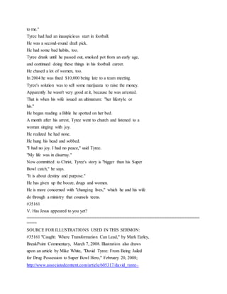 to me."
Tyree had had an inauspicious start in football.
He was a second-round draft pick.
He had some bad habits, too.
Tyree drank until he passed out, smoked pot from an early age,
and continued doing these things in his football career.
He chased a lot of women, too.
In 2004 he was fined $10,000 being late to a team meeting.
Tyree's solution was to sell some marijuana to raise the money.
Apparently he wasn't very good at it, because he was arrested.
That is when his wife issued an ultimatum: "her lifestyle or
his."
He began reading a Bible he spotted on her bed.
A month after his arrest, Tyree went to church and listened to a
woman singing with joy.
He realized he had none.
He hung his head and sobbed.
"I had no joy. I had no peace," said Tyree.
"My life was in disarray."
Now committed to Christ, Tyree's story is "bigger than his Super
Bowl catch," he says.
"It is about destiny and purpose."
He has given up the booze, drugs and women.
He is more concerned with "changing lives," which he and his wife
do through a ministry that counsels teens.
#35161
V. Has Jesus appeared to you yet?
=====================================================================
====
SOURCE FOR ILLUSTRATIONS USED IN THIS SERMON:
#35161 "Caught: Where Transformation Can Lead," by Mark Earley,
BreakPoint Commentary, March 7, 2008. Illustration also draws
upon an article by Mike White, "David Tyree: From Being Jailed
for Drug Possession to Super Bowl Hero," February 20, 2008;
http://www.associatedcontent.com/article/605317/david_tyree~
 