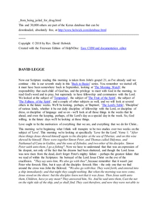 _from_being_jailed_for_drug.html
This and 30,000 others are part of the Kerux database that can be
downloaded, absolutely free, at http://www.holwick.com/database.html
=====================================================================
====
Copyright © 2018 by Rev. David Holwick
Created with the Freeware Edition of HelpNDoc: Easy CHM and documentation editor
DAVID LEGGE
Now our Scripture reading this morning is taken from John's gospel 21, as I've already said we
continue - this is our seventh study in this 'Back to Basics' series. You remember we started off,
it must have been somewhere back in September, looking at 'The Morning Watch', the
responsibility that each child of God has, and the privilege to meet with God in the morning, to
read God's word and to pray, but supremely to have fellowship and communion with the Lord.
We looked at the subject of 'Temptation', the subject of 'The Fruit of the Spirit', the subject of
'The Fullness of the Spirit', and a couple of other subjects as well, and we will look at several
others in the future weeks. We'll be looking, perhaps, at 'Baptism', 'The Lord's Table', 'Discipline'
of various kinds, whether it be our daily discipline of fellowship with the Lord, or discipline of
dress, or discipline of language and so on - we'll look at all those things in the weeks that lie
ahead, and even the keeping, perhaps, of the Lord's day as a special day in the week. So, God
willing, in the future days we'll be looking at those things.
Love ought to be the motivation of everything that we are, and everything that we do for Christ...
This morning we're beginning what I think will transpire to be two studies over two weeks on the
subject of 'Love'. This morning we're looking at specifically 'Love for the Lord'. Verse 1: "After
these things Jesus shewed himself again to the disciples at the sea of Tiberias; and on this wise
shewed he himself. There were together Simon Peter, and Thomas called Didymus, and
Nathanael of Cana in Galilee, and the sons of Zebedee, and two other of his disciples. Simon
Peter saith unto them, I go a fishing". Now we have to understand that that was an expression of
his despair, not only of the fact that his dreams had been shattered, and though the Lord Jesus
was now risen from the dead, don't forget Peter's mighty failure - perhaps the greatest failure that
we read of within the Scriptures: his betrayal of the Lord Jesus Christ on the eve of the
crucifixion. "They say unto him, We also go with thee", because remember that it wasn't just
Peter who forsook Him, but it says all the disciples forsook Him - the only one that we find
around the cross was John the Beloved. "We also go with thee. They went forth, and entered into
a ship immediately; and that night they caught nothing. But when the morning was now come,
Jesus stood on the shore: but the disciples knew not that it was Jesus. Then Jesus saith unto
them, Children, have ye any meat? They answered him, No. And he said unto them, Cast the net
on the right side of the ship, and ye shall find. They cast therefore, and now they were not able to
 