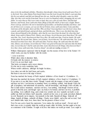 draw it for the multitude of fishes. Therefore that disciple whom Jesus loved saith unto Peter, It
is the Lord. Now when Simon Peter heard that it was the Lord, he girt his fisher's coat unto him,
(for he was naked,) and did cast himself into the sea. And the other disciples came in a little
ship; (for they were not far from land, but as it were two hundred cubits,) dragging the net with
fishes. As soon then as they were come to land, they saw a fire of coals there, and fish laid
thereon, and bread. Jesus saith unto them, Bring of the fish which ye have now caught. Simon
Peter went up, and drew the net to land full of great fishes, an hundred and fifty and three: and
for all there were so many, yet was not the net broken. Jesus saith unto them, Come and dine.
And none of the disciples durst ask him, Who art thou? knowing that it was the Lord. Jesus then
cometh, and taketh bread, and giveth them, and fish likewise. This is now the third time that
Jesus shewed himself to his disciples, after that he was risen from the dead. So when they had
dined, Jesus saith to Simon Peter, Simon, son of Jonas, lovest thou me more than these? He saith
unto him, Yea, Lord; thou knowest that I love thee. He saith unto him, Feed my lambs. He saith
to him again the second time, Simon, son of Jonas, lovest thou me? He saith unto him, Yea, Lord;
thou knowest that I love thee. He saith unto him, Feed my sheep. He saith unto him the third
time, Simon, son of Jonas, lovest thou me? Peter was grieved because he said unto him the third
time, Lovest thou me? And he said unto him, Lord, thou knowest all things; thou knowest that I
love thee. Jesus saith unto him, Feed my sheep", we end our reading at verse 17.
William Shakespeare expressed what he thought was the essence of true love in his Sonnet 116
which reads, you may be familiar with the words:
'...Love is not love
Which alters when it alteration finds,
Or bends with the remover to remove:
O no! it is an ever-fixed mark
That looks on tempests and is never shaken;
It is the star to every wandering bark,
Whose worth's unknown, although his height be taken...
Love alters not with his brief hours and weeks,
But bears it out even to the edge of doom'.
None has matched the beauty of Paul's inspired definition of love found in 1 Corinthians 13...
But none has matched the beauty of Paul's inspired definition of love found in 1 Corinthians 13.
If you turn to it you find these words: 'Though I speak with the tongues of men and of angels,
and have not love, I am become as sounding brass, or a tinkling cymbal. And though I have the
gift of prophecy, and understand all mysteries, and all knowledge; and though I have all faith, so
that I could remove mountains, and have not love, I am nothing. And though I bestow all my
goods to feed the poor, and though I give my body to be burned, and have not love, it profiteth
me nothing. Love suffereth long, and is kind; love envieth not; love vaunteth not itself, is not
puffed up, Doth not behave itself unseemly, seeketh not her own, is not easily provoked, thinketh
no evil; Rejoiceth not in iniquity, but rejoiceth in the truth; Beareth all things, believeth all
things, hopeth all things, endureth all things. Charity never faileth', and at the end we read, 'And
now abideth faith, hope, love, these three; but the greatest of these is love'.
Now I'm sure you've heard the expression: 'Love makes the world go round' - I'm not sure if
that's true or not, it certainly helps the world go round a little bit better, but that ought to be true
as a statement to the Christian. It ought to be love that makes our world go round. Love ought to
 