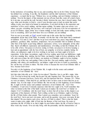 be the motivation of everything that we are, and everything that we do for Christ, because Paul
has defined love as being, if you like, the foundation and the chief motivation of the Christian
experience - so much that he says: 'Without love, we are nothing, and our Christian testimony is
nothing'. Now let the import of that statement not run off your back like water off a duck's back,
let it not miss you and hit the wall, but take it firmly between the eyes: that it doesn't matter, Paul
says, what your devotion to God is - even if your devotion goes to such an extent that you're
willing to give your body to be burned in martyrdom, if you don't do that in the expression and
motivation of love you're nothing, and that means nothing. No matter what your service is to
others, you give everything that you have, sell it and give to the poor, if it's not an expression of
an act of Christian, agape, divine love it means nothing to God, and really means nothing to men.
Love is everything, and if you don't have love as a Christian you are nothing!
Now we saw in our study on 'Fruit' several weeks ago in this series that love basically
undergirded all the fruit of the Spirit. It certainly was the first fruit of the Spirit that is mentioned
in Galatians 5:22 and 23, 'love' and then we go on to read about 'joy, peace, long-suffering,
gentleness, goodness, faith, meekness, temperance', but you remember that we defined all those
other fruit of the Spirit as just being different expressions of love. Love undergirds all the other
fruit, they're all different expressions and manifestations of it telling us that the Christian life is
to be a life of love. Our peace is to be love resting in Christ, our prayer is to be love keeping a
tryst and an appointment with the Son of God, our sympathy is to be love tenderly feeling for
others, our enthusiasm ought to be love working in our heart, our hope ought to be love's
expectation. In the future our patience ought to be love waiting upon God; our faithfulness ought
to be love standing firm, sticking fast for Christ; our humility ought to be love submitting to His
will, and even at times the will of others; our modesty as Christians ought to be love keeping
ourselves out of the way, and pushing Christ to the fore. Our soul winning ought to be love
pleading with others; our sanctification, our holiness ought to be love in action as, practically, we
live out the love of Christ to others. The fruit of love is because the root of our Christian faith is
love, because God is love!
Not only is it the beginning of our Christian life, it ought to be the source and continual
motivation of our Christian life - love!
Isn't that what John tells us in 1 John 4 in two places? Therefore love is our life's origin, John
3:16: 'For God so loved the world, that he gave his only begotten Son'. The reason why we are
Christians is because God loves, God is love, and He expressed that love - Romans 5:8 - 'When
we were yet sinners, Christ died for us', and that is how we have come to know that love in an
intimate way. It is the origin of our Christian life, but not only is it the beginning of our Christian
life, it ought to be the source and continual motivation of our Christian life - love! First
Corinthians 13 and verse 4 onwards expresses what that love ought to be. You'll remember that
when we looked at the fruit of the Spirit I asked you to replace the word 'love' or 'charity' in
chapter 13 of 1 Corinthians with the word 'Jesus', to show that all we have in this chapter is an
expression of the character of Christ. Paul is telling us that we as Christians ought to be living
the life of Christ before other people. Then I asked, you remember, not to substitute 'Jesus' for
the word 'love', but to put your own name, and to ask the question: does your own name fit into
that chapter? Do you express such a love, the love of Christ to others? That is what the Spirit
wants to make every single child of God, into the likeness of the Lord Jesus. He wants to
reproduce the life of Christ in us, that it might be seen before others; the life of God in Christ in
these weak clay vessels. If we are truly living with the personality and the characteristics of
 