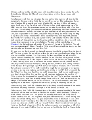 Christian, and you feed the old sinful nature with sin and temptation, it's no surprise that you're
defeated in the Christian life. The only way to have victory is to feed the new nature with
righteousness.
Now, because we still have our old nature, the more we feed it the more we will love sin. But
alternatively, the more we love Christ, the less we will love our sin. This is elementary, but so
many Christians fail to grasp it early in their Christian life: true love for Christ will mean a
hatred for all types of sin. The whole book of 1 John, the little epistle almost at the end of the
Bible, is on this theme: that you cannot say that you love God if you're living a life of sin. You
can't serve God and money, you can't serve God and sin, you can only serve God exclusively and
love God exclusively. Martin Lloyd Jones, the great preacher who has now gone to be with the
Lord, said: 'If you claim to love Christ, and yet are living an unholy life, there is only one thing
to say about you: you're a barefaced liar'. Those are strong words, aren't they? But John said
those words: 'If we continue in sin, and say that we love God, we make ourselves a liar and the
truth is not in us'. You can't sin and love God, you can't love sin and live a life of love with God,
because love is expressed in one word: obedience. We spent a whole week looking at
'Obedience', but the Lord Jesus tells us this: 'If you love me', He said to His disciples, 'You will
keep my commandments'. Listen: if you love Christ, you will have put aside the love for sin, that
love that pulls you downward and away from God.
We must move on, for the second love that pulls us away from God is an inward love, the love of
self. You have to realise that not only do we love sin, but we are created as human beings that we
must love something or other. If we don't express that love toward God, we will inevitably
express it toward something else - usually ourselves. So you either love sin or yourself, and the
Lord Jesus expressed this in Luke chapter 14, where He told His disciples that if they were going
to follow Him they would have to hate father and mother, husband and wife, children for His
sake; they would have to deny themselves, take up the cross, and follow Him, or they could not
be His disciples. Now you might say: 'Well, that's a very negative statement', but it's not! What
the Lord Jesus is saying is: 'If you really want to love people the way you ought to love people,
you have to give me your exclusive and best love, the priority in your life'. C.S. Lewis put it like
this: 'When I love God more than I love my earthly dearest, then I shall love my earthly dearest
more than I do now'. Christ first, and then you will experience and express the very love of
Christ to others! But you cannot love yourself and love the Lord! You've heard the expression in
the cowboy movies, 'This town is not big enough for the both of us'. Well, our hearts are not big
enough for self and the Saviour, for sin and the Saviour. His love will not share a place with
anything else in our hearts. He yearns after exclusivity, priority in everything that we are.
Pulling us away from God is this downward love of sin, pulling us away from God is this inward
love of self, but pulling us toward God ought to be this upward love to the Lord...
Pulling us away from God is this downward love of sin, pulling us away from God is this inward
love of self, but this is the one I want to dwell on this morning: pulling us toward God ought to
be this upward love to the Lord. The greatest and best thing that can be said of any man or
woman is that he loved the Lord. Augustine, that great saint of God, said: 'I would hate my own
soul if I did not find it loving God'. The great people of this world in the church of Jesus Christ
and Christian history were simply those who loved God more than other people. They had a
passion and a love and a zeal for God, and I honestly believe when I look into my own heart and
I look into the church at large in the West, that we have no greater need today than to fall in love
with Jesus all over again. Could the Lord not say to us, as He did to the church at Ephesus in the
 