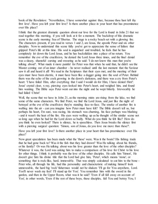 book of the Revelation: 'Nevertheless, I have somewhat against thee, because thou hast left thy
first love'. Have you left your first love? Is there another place in your heart that has preeminence
over His place?
I think that the greatest dramatic question about our love for the Lord is found in John 21 that we
read together this morning, if you will look at it for a moment. The backdrop of this dramatic
scene is the early morning Sea of Tiberius. The stage is a rocky beach set with a glowing fire.
The characters present, if you read in verses 1 and 2, are Jesus, the apostle Peter and six other
disciples. Now to understand this scene fully you've got to appreciate the sense of failure that
gripped Peter's life at this time. His soul is anguished and troubled, he feels that he has
completely let down the Lord Jesus, and he has backslidden into a place of no return. You
remember the eve of the crucifixion, he denied the Lord Jesus three times, and the final denial
was a sleazy, shameful cursing and swearing as he said: 'I do not know this man that you're
talking about!'. What made it more painful for Peter was that when he said that, he didn't see the
Master coming out of an inner chamber - he never realised until the last moment that the Saviour
saw it all and heard it all! We read in the Scriptures that their eyes met, and the meeting of their
eyes must have been electric, it must have been like a dagger going into the soul of Peter. Behind
them was the echo of the cock growing in the dawn's darkness, and there was a cry from Peter's
heart: 'I have failed Him, after everything that I said I would do for Him, I have denied Him!'.
Jesus' crystal clear, x-ray, piercing eyes looked into Peter's heart, and weighed him, and found
him wanting. The Bible says Peter went out into the night and he wept bitterly. Irrevocably he
had failed Christ!
Well, the scene that we have in John 21, as the morning mists are rising from the lake, we find
some of the same characters. We find Peter, we find the Lord Jesus, and just like the night of
betrayal at the eve of the crucifixion they're standing face-to-face. The smoke of another fire is
wafting into the air - can you imagine how Peter must have felt? The Bible doesn't tell us, but
perhaps his heart, I'm sure, was racing, his stomach was churning, his face perhaps was blushing
- and it wasn't the heat of the fire. His eyes were welling up as he thought of the similar scene not
so long ago when he had let the Lord down so badly. What do you think he felt like? How do
you think he even looked? There is silence, he is speechless. Then Jesus breaks the silence first
with a piercing surgical question: 'Simon, son of Jonas, do you love me more than these?'.
Have you left your first love? Is there another place in your heart that has preeminence over His
place?
Now great speculation has been made what the 'these' were. Was it the boats? His fishing trade
that he had gone back to? Was it the fish that they had drawn? Was He talking about his friends,
or his family? Or was He talking about was his love greater than the love of the other disciples?
Whatever it was, the Lord was asking him to make a comparison of his love for Christ to his love
for other things. I think it probably was the love of the other disciples. He calls him 'Simon', He
doesn't give him his divine title that the Lord had give him, 'Peter', which means 'stone', or
something that is rock-like, hard, immovable. That was simply calculated to cut him to the bone -
Peter who, all through his life, had this personality and characteristic of making himself look
unmoveable, the hard big 'rock' fisherman would not be shaken: 'I'll go for You anywhere, Lord.
You'll never wash my feet! I'll stand up for You'. You remember him with the sword in the
garden, and then in the Upper Room, what was it he said? 'Even if all fall away on account of
You', in other words, 'Even if the rest of these boys, these disciples, fail You and betray You, I
 