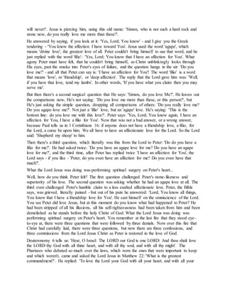 will never!'. Jesus is piercing him, using this old name: 'Simon, who is not such a hard rock and
stone now, do you really love me more than these?'.
He answered by saying, if you look at it: 'Yes, Lord; You know' - and I give you the Greek
rendering - 'You know the affection I have toward You'. Jesus used the word 'agape', which
means 'divine love', the greatest love of all. Peter couldn't bring himself to use that word, and he
just replied with the word 'filio': 'Yes, Lord; You know that I have an affection for You'. What
agony Peter must have felt, that he couldn't bring himself, as Christ unblinkingly looks through
His eyes, past the smoke into Peter's eyes of failure, and the question hangs in the air: 'Do you
love me?' - and all that Peter can say is: 'I have an affection for You'! The word 'filio' is a word
that means 'love', or 'friendship', or 'deep affection'. The reply that the Lord gave him was: 'Well,
if you have that love, tend my lambs'. In other words, 'If you have what you claim then you may
serve me'.
But then there's a second surgical question that He says: 'Simon, do you love Me?'. He leaves out
the comparisons now, He's not saying: 'Do you love me more than these, or this person?', but
He's just asking the simple question, dropping all comparisons of others: 'Do you really love me?
Do you agape-love me?'. Not just a 'filio' love, but an 'agape' love. He's saying: 'This is the
bottom line: do you love me with this love?'. Peter says: 'Yes, Lord; You know again, I have an
affection for You, I have a filio for You'. Now that was not a bad answer, or a wrong answer,
because Paul tells us in 1 Corinthians 16: if anyone does not have a friendship love, a filio, for
the Lord, a curse be upon him. We all have to have an affectionate love for the Lord. So the Lord
said: 'Shepherd my sheep' to him.
Then there's a third question, which literally was this from the Lord to Peter: 'Do do you have a
filio for me?'. He had asked twice: 'Do you have an agape love for me? Do you have an agape
love for me?', and the third time, after Peter has replied twice 'I have an affection for You', the
Lord says - if you like - 'Peter, do you even have an affection for me? Do you even have that
much?'.
What the Lord Jesus was doing was performing spiritual surgery on Peter's heart...
Well, how do you think Peter felt? The first question challenged Peter's stone-likeness and
superiority of his love. The second question was asking whether he had an agape love at all. The
third even challenged Peter's humble claim to a less exalted affectionate love. Peter, the Bible
says, was grieved, literally pained - but out of his pain he answered: 'Lord, You know all things,
You know that I have a friendship love for You'. He cast himself on the omniscience of the Lord.
You see Peter did love Jesus, but at this moment do you know what had happened to Peter? He
had been stripped of all his illusions, all his self-righteousness had been taken from him and been
demolished as he stands before the holy Christ of God. What the Lord Jesus was doing was
performing spiritual surgery on Peter's heart. You remember at the last fire that they stood eye-
to-eye at, there were three questions that were followed by three denials. Now over this fire that
Christ had carefully laid, there were three questions, but now there are three confessions, and
three commissions from the Lord Jesus Christ as Peter is restored in the love of God.
Deuteronomy 6 tells us: 'Hear, O Israel: The LORD our God is one LORD: And thou shalt love
the LORD thy God with all thine heart, and with all thy soul, and with all thy might'. The
Pharisees who debated so much over the laws, which were the ones that were important to keep
and which weren't, came and asked the Lord Jesus in Matthew 22: 'What is the greatest
commandment?'. He replied: 'To love the Lord your God with all your heart, and with all your
 