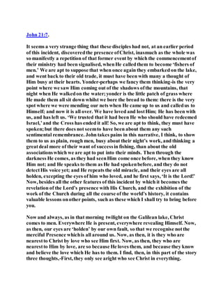 John 21:7.
It seems a very strange thing that these disciples had not, at an earlier period
of this incident, discoveredthe presence ofChrist, inasmuch as the whole was
so manifestly a repetition of that former event by which the commencementof
their ministry had been signalised, whenHe calledthem to become ‘fishers of
men.’ We are apt to suppose that when once again they embarked on the lake,
and went back to their old trade, it must have been with many a thought of
Him busy at their hearts. Yonder-perhaps we fancy them thinking-is the very
point where we saw Him coming out of the shadows ofthe mountains, that
night when He walkedon the water;yonder is the little patch of grass where
He made them all sit down whilst we bore the bread to them: there is the very
spot where we were mending our nets when He came up to us and calledus to
Himself; and now it is all over. We have loved and lostHim; He has been with
us, and has left us. ‘We trusted that it had been He who should have redeemed
Israel,’and the Cross has ended it all! So, we are apt to think, they must have
spoken;but there does not seemto have been about them any such
sentimental remembrance. John takes pains in this narrative, I think, to show
them to us as plain, rough men, busy about their night’s work, and thinking a
greatdeal more of their want of successin fishing, than about the old
associationswhich we are apt to put into their minds. Then through the
darkness He comes, as they had seenHim come once before, when they know
Him not; and He speaks to them as He had spokenbefore, and they do not
detectHis voice yet; and He repeats the old miracle, and their eyes are all
holden, excepting the eyes of him who loved, and he first says, ‘It is the Lord!’
Now, besides all the other features of this incident by which it becomes the
revelation of the Lord’s presence with His Church, and the exhibition of the
work of the Church during all the course of the world’s history, it contains
valuable lessons onother points, such as these which I shall try to bring before
you.
Now and always, as in that morning twilight on the Galilean lake, Christ
comes to men. Everywhere He is present, everywhere revealing Himself. Now,
as then, our eyes are ‘holden’ by our own fault, so that we recognise notthe
merciful Presence whichis all around us. Now, as then, it is they who are
nearestto Christ by love who see Him first. Now, as then, they who are
nearestto Him by love, are so because He loves them, and because they know
and believe the love which He has to them. I find, then, in this part of the story
three thoughts,-First, they only see aright who see Christ in everything.
 