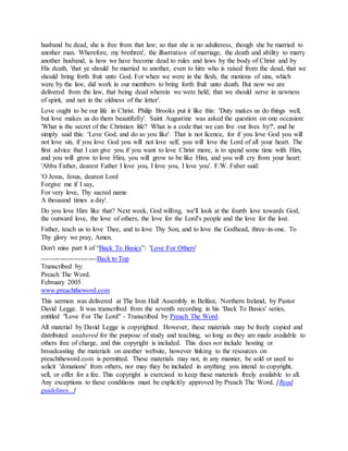 husband be dead, she is free from that law; so that she is no adulteress, though she be married to
another man. Wherefore, my brethren', the illustration of marriage, the death and ability to marry
another husband, is how we have become dead to rules and laws by the body of Christ and by
His death, 'that ye should be married to another, even to him who is raised from the dead, that we
should bring forth fruit unto God. For when we were in the flesh, the motions of sins, which
were by the law, did work in our members to bring forth fruit unto death. But now we are
delivered from the law, that being dead wherein we were held; that we should serve in newness
of spirit, and not in the oldness of the letter'.
Love ought to be our life in Christ. Philip Brooks put it like this: 'Duty makes us do things well,
but love makes us do them beautifully'. Saint Augustine was asked the question on one occasion:
'What is the secret of the Christian life? What is a code that we can live our lives by?', and he
simply said this: 'Love God, and do as you like'. That is not licence, for if you love God you will
not love sin, if you love God you will not love self, you will love the Lord of all your heart. The
first advice that I can give you if you want to love Christ more, is to spend some time with Him,
and you will grow to love Him, you will grow to be like Him, and you will cry from your heart:
'Abba Father, dearest Father I love you, I love you, I love you'. F.W. Faber said:
'O Jesus, Jesus, dearest Lord
Forgive me if I say,
For very love, Thy sacred name
A thousand times a day'.
Do you love Him like that? Next week, God willing, we'll look at the fourth love towards God,
the outward love, the love of others, the love for the Lord's people and the love for the lost.
Father, teach us to love Thee, and to love Thy Son, and to love the Godhead, three-in-one. To
Thy glory we pray, Amen.
Don't miss part 8 of “Back To Basics”: 'Love For Others'
------------------------Back to Top
Transcribed by:
Preach The Word.
February 2005
www.preachtheword.com
This sermon was delivered at The Iron Hall Assembly in Belfast, Northern Ireland, by Pastor
David Legge. It was transcribed from the seventh recording in his 'Back To Basics' series,
entitled "Love For The Lord" - Transcribed by Preach The Word.
All material by David Legge is copyrighted. However, these materials may be freely copied and
distributed unaltered for the purpose of study and teaching, so long as they are made available to
others free of charge, and this copyright is included. This does not include hosting or
broadcasting the materials on another website, however linking to the resources on
preachtheword.com is permitted. These materials may not, in any manner, be sold or used to
solicit 'donations' from others, nor may they be included in anything you intend to copyright,
sell, or offer for a fee. This copyright is exercised to keep these materials freely available to all.
Any exceptions to these conditions must be explicitly approved by Preach The Word. [Read
guidelines...]
 