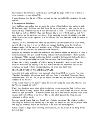 Responding to the instructions our Lord gives us through the pages of His word is the key to
being productive in your spiritual life.
If we are to draw from the aid of Christ, we must not only respond to His instruction, but notice
also that:
B. We must rely on His influence
Hours had been spent pulling that net across the bottom of that Galilean lake, and not a single
fish had been caught. Suddenly, one final throw fills the net to capacity. John says that the net
was so full they could not even pull it back into the boat. In verse 11, we are told the total catch
from that one cast was 153 fish. They went from no fish, to over 150 with just one cast. Now
surely you can see that this is no coincidence. Jesus was trying to teach His disciples that their
efforts are not what is truly important. It is the influence of Christ upon their work that makes all
the difference.
Likewise, we must remember that while we are called to serve the Lord with all of our hearts,
and with all of our lives, it is not our efforts and energies that bring about the eternal and
abundant results. It is the anointing, enabling power of Christ, and His influence upon and
through us that fills the nets, and makes the work successful.
Someone has described the church or the believer that operates without the influence of Christ’s
power as someone who goes around “beating on trees with bare axe handles.” That is a pretty
good analogy. While we must cast the net, the fish respond to the Master of the Sea. He draws
them in. He is the power behind the work. We may assist, but the credit goes to Him.
Without Him, nothing is possible. With Him, nothing is impossible. Notice a third and final
lesson we learn from this meeting at the lake. Notice not only that apart from Jesus we are
powerless, and aided by Jesus we are productive, but notice also finally that:
III. AWARE OF JESUS WE ARE PASSIONATE
Look at the text again, and notice what happened when the net filled up. In verse 7 we read,
“Therefore that disciple whom Jesus loved saith unto Peter, It is the Lord. Now when Simon
Peter heard that it was the Lord, he girt his fisher's coat unto him, (for he was naked,) and did
cast himself into the sea.”
For the record, Peter was not literally naked. He was not wearing his outer robe. The ESV says
that “he was stripped for work.”
What I love about this scene is that when the disciples became aware that their Lord was near,
the whole feel of the story changes. Their passion and fervor bleed through the text and you can
almost feel their excitement. The lesson we draw from this is that when we become aware of the
presence and work of Jesus in our lives, it fills us with a holy passion that brings joy and
excitement to all that we do.
Too many people drudge their way through their Christian experience, like religious zombies.
They obey the Word of God, and they try to live right, but there is no zeal, and no passion about
what they do. For those people, this last lesson at the lake is the most important.
Notice a couple of things about becoming aware of Jesus, and the passion it will bring. Notice
first of all that:
 