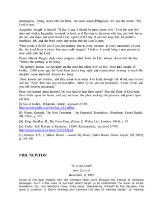 meaningless. Sitting down with her Bible, she came across Philippians 4:5, and the words, “The
Lord is near…”
Jacqueline thought to herself, “If that is true, I should be more aware of it.” Over the next few
days and weeks, Jacqueline to speak to Lord, as if He were in the room with her, and with her as
she ate, and slept, and went about every aspect of her day. It was not long until Jacqueline’s
loneliness left, and she lived every day aware that the Lord is near.
What would it do for you if you just realized that in every moment, in every movement of your
life, the Lord Jesus is closer than you could imagine? I believe it would bring a new passion to
your walk with the Lord.
Pastor Allistair Begg’s daily radio program, called Truth for Life, always closes with the line,
“Where the learning is for living.”
The greatest lessons we can learn are the ones that affect how we live. On a lake outside of
Galilee, 2,000 years ago, the Lord Jesus used a long night and a miraculous morning to teach His
disciples some important lessons for living.
Those lessons are timeless, and they speak to us today. Our Lord, through His Word, says to you
and me, “Apart from me, you are powerless. Aided by me, you are productive. Aware of me, and
you will become passionate.”
Have you learned these lessons? Do you need to hear them again? May the Spirit of God write
these truths upon our hearts, and may we leave this place seeking His presence and power upon
our lives.
[i] Sea of Galilee, Wikipedia Article, accessed 2/7/09,
http://en.wikipedia.org/wiki/Sea_of_Galilee
[ii] Wuest, Kenneth, The New Testament – An Expanded Translation, (Eerdmans, Grand Rapids,
MI, 1961), p. 265
[iii] King, Geoffrey R., The Forty Days, (Henry E. Walter Ltd., London, 1948), p. 95
[iv] Taylor, Jeff, Katrina in Kentucky, 2/6/09, Reasononline, accessed 2/7/09,
http://reason.com/news/show/131528.html
[v] Johnson, E.A., J. Sidlow Baxter – Awake My Heart, (Baker Books, Grand Rapids, MI, 2005),
p. 195-196
PHIL NEWTON
"It is the Lord!"
John 21:1-14
November 9, 1997
Some of the best insights into the Christian faith come through the vehicle of narrative
passages. Such is the case of our text which helps us to understand the issue of divine
revelation. Our text mentions three times Jesus "manifesting Himself" to the disciples. The
word is common in John's writings and conveys the idea of 'making visible,' or 'making
 