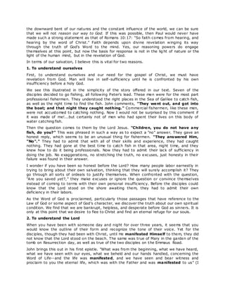 the downward bent of our natures and the constant influence of the world, we can be sure
that we will not reason our way to God. If this was possible, then Paul would never have
made such a strong statement as that of Romans 10:17: "So faith comes from hearing, and
hearing by the word of Christ." Faith depends upon divine revelation winging its way
through the truth of God's Word to the mind. Yes, our reasoning powers do engage
themselves at this point, but now the basis for response is not in the lig ht of nature or the
light of the human mind, but in the revelation of God.
In terms of our salvation, I believe this is vital for two reasons.
1. To understand ourselves
First, to understand ourselves and our need for the gospel of Christ, we must have
revelation from God. Man will live in self-sufficiency until he is confronted by his own
insufficiency before a holy God.
We see this illustrated in the simplicity of the story offered in our text. Seven of the
disciples decided to go fishing, all following Peter's lead. These men were for the most part
professional fishermen. They understood the right places in the Sea of Galilee to catch fish,
as well as the right time to find the fish. John comments, "They went out, and got into
the boat; and that night they caught nothing." Commercial fishermen, like these men,
were not accustomed to catching nothing. Now I would not be surprised by this comment if
it was made of me!...but certainly not of men who had spent their lives on this body of
water catching fish.
Then the question comes to them by the Lord Jesus. "Children, you do not have any
fish, do you?" This was phrased in such a way as to expect a "no" answer. They gave an
honest reply, which seems to be an unusual thing for fishermen. "They answered Him,
"No"." They had to admit that with all of their skills and experience, they had caught
nothing. They had gone at the best time to catch fish in that area, night time, and they
knew how to do it being professionals. Now they had to admit their lack of sufficiency in
doing the job. No exaggerations, no stretching the truth, no excuses, just honesty in their
failure was found in their answer.
I wonder if you have been so honest before the Lord? How many people labor earnestly in
trying to bring about their own salvation, thinking that they will surely accomplish it? They
go through all sorts of ordeals to justify themselves. When confronted with the question,
"Are you saved yet?," they make excuses or ignore the question or convince themselves
instead of coming to terms with their own personal insufficiency. Before the disciples could
know that the Lord stood on the shore awaiting them, they had to admit their own
deficiency in their labors.
As the Word of God is proclaimed, particularly those passages that have reference to the
Law of God or some aspect of God's character, we discover the truth about our own spiritual
condition. We find that we are bankrupt, helpless, and desperate before God as sinners. It is
only at this point that we desire to flee to Christ and find an eternal refuge for our souls.
2. To understand the Lord
When you have been with someone day and night for over three years, it seems that you
would know the outline of their form and recognize the tone of their voice. Yet for the
disciples, though they had been with Christ, until He manifested Himself to them, they did
not know that the Lord stood on the beach. The same was true of Mary in the garden of the
tomb on Resurrection day, as well as true of the two disciples on t he Emmaus Road.
John brings this out in his first epistle. "What was from the beginning, what we have heard,
what we have seen with our eyes, what we beheld and our hands handled, concerning the
Word of Life--and the life was manifested, and we have seen and bear witness and
proclaim to you the eternal life, which was with the Father and was manifested to us" (I
 