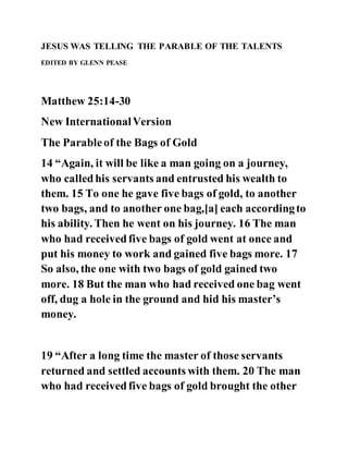 JESUS WAS TELLING THE PARABLE OF THE TALENTS
EDITED BY GLENN PEASE
Matthew 25:14-30
New InternationalVersion
The Parableof the Bags of Gold
14 “Again, it will be like a man going on a journey,
who calledhis servants and entrusted his wealth to
them. 15 To one he gave five bags of gold, to another
two bags, and to another one bag,[a] each accordingto
his ability. Then he went on his journey. 16 The man
who had receivedfive bags of gold went at once and
put his money to work and gained five bags more. 17
So also, the one with two bags of gold gained two
more. 18 But the man who had received one bag went
off, dug a hole in the ground and hid his master’s
money.
19 “After a long time the master of those servants
returned and settled accounts with them. 20 The man
who had receivedfive bags of gold brought the other
 