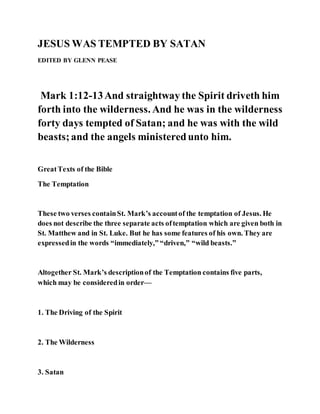 JESUS WAS TEMPTED BY SATAN
EDITED BY GLENN PEASE
Mark 1:12-13And straightway the Spirit driveth him
forth into the wilderness. And he was in the wilderness
forty days tempted of Satan; and he was with the wild
beasts;and the angels ministeredunto him.
GreatTexts of the Bible
The Temptation
These two verses containSt. Mark’s accountof the temptation of Jesus. He
does not describe the three separate acts oftemptation which are given both in
St. Matthew and in St. Luke. But he has some features of his own. They are
expressedin the words “immediately,” “driven,” “wild beasts.”
Altogether St. Mark’s descriptionof the Temptation contains five parts,
which may be consideredin order—
1. The Driving of the Spirit
2. The Wilderness
3. Satan
 